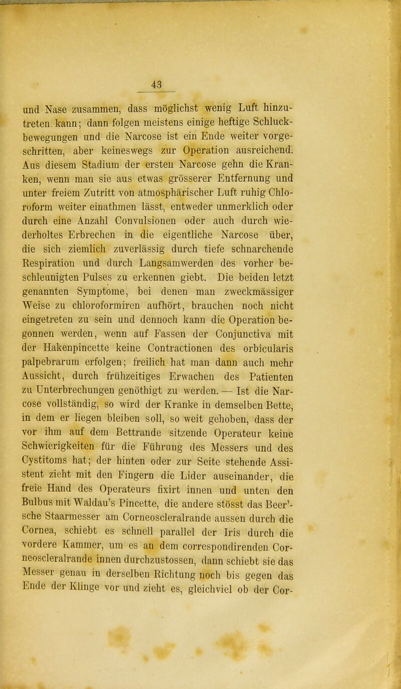und Nase zusammen, dass möglichst wenig Luft hinzu- treten-kann; dann folgen meistens einige heftige Schluck- bewegungen und die Narcose ist ein Ende weiter vorge- schritten, aber keineswegs zur Operation ausreichend. Aus diesem Stadium der ersten Narcose gehn die Kran- ken, wenn man sie aus etwas grösserer Entfernung und unter freiem Zutritt von atmosphärischer Luft ruhig Chlo- roform weiter einathmen lässt, entweder unmerklich oder durch eine Anzahl Convulsionen oder auch durch wie- derholtes Erbrechen in die eigentliche Narcose über, die sich ziemlich zuverlässig durch tiefe schnarchende Kespiration und durch Langsamwerden des vorher be- schleunigten Pulses zu erkennen giebt. Die beiden letzt genannten Symptome, bei denen man zweckmässiger Weise zu chloroforrairen aufhört, brauchen noch nicht eingetreten zu sein und dennoch kann die Operation be- gonnen werden, wenn auf Fassen der Conjunctiva mit der Hakenpincette keine Contractionen des orbicularis palpebrarum erfolgen; freilich hat man dann auch mehr Aussicht, durch frühzeitiges Erwachen des Patienten zu Unterbrechungen genöthigt zu werden. — Ist die Nar- cose vollständig, so wird der Kranke in demselben Bette, in dem er liegen bleiben soll, so weit gehoben, dass der vor ihm auf dem Bettrande sitzende Operateur keine Schwierigkeiten für die Führung des Messers und des Cystitoms hat; der hinten oder zur Seite stehende Assi- stent zieht mit den Fingern die Lider auseinander, die freie Hand des Operateurs fixirt innen und unten den Bulbus mit Waldau's Pincette, die andere stösst das Beer'- sche Staarmesser am Corneoscleralrande aussen durch die Cornea, schiebt es schnell parallel der Iris durch die vordere Kammer, um es an dem correspondirenden Cor- neoscleralrande innen durchzustossen, dann schiebt sie das Messer genau in derselben Richtung noch bis gegen das Ende der Klinge vor und zieht es, gleichviel ob der Cor-