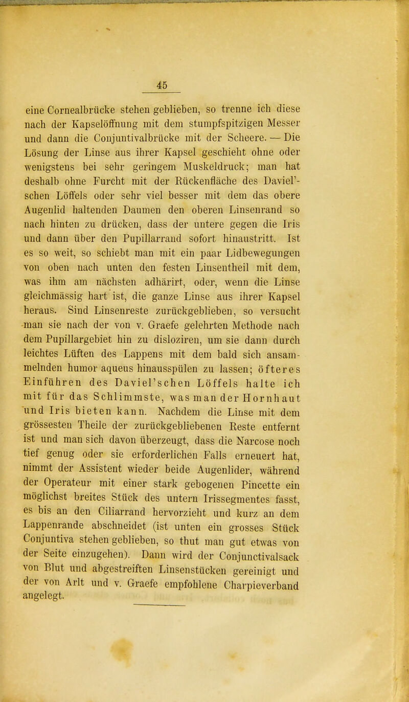 eine Cornealbrücke stehen geblieben, so trenne ich diese nach der Kapselöffnung mit dem stumpfspitzigen Messer und dann die Conjuutivalbrücke mit der Scheere. — Die Lösung der Linse aus ihrer Kapsel geschieht ohne oder wenigstens bei sehr geringem Muskeldruck; man hat deshalb ohne Furcht mit der Rückenfläche des DavieF- schen Löffels oder sehr viel besser mit dem das obere Augenlid haltenden Daumen den oberen Linsenrand so nach hinten zu drücken, dass der untere gegen die Iris und dann über den Pupillarraud sofort hinaustritt. Ist es so weit, so schiebt man mit ein paar Lidbewegungen von oben nach unten den festen Linsentheil mit dem, was ihm am nächsten adhärirt, oder, wenn die Linse gleichmässig hart ist, die ganze Linse aus ihrer Kapsel heraus. Sind Linsenreste zurückgeblieben, so versucht -man sie nach der von v. Graefe gelehrten Methode nach dem Pupillargebiet hin zu disloziren, um sie dann durch leichtes Lüften des Lappens mit dem bald sich ansam- melnden humor aqueus hinausspülen zu lassen; öfteres Einführen des Daviel'schen Löffels halte ich mit für das Schlimmste, was man der Hornhaut und Iris bieten kann. Nachdem die Linse mit dem grossesten Theile der zurückgebliebenen Reste entfernt ist und man sich davon überzeugt, dass die Narcose noch tief genug oder sie erforderlichen Falls erneuert hat, nimmt der Assistent wieder beide Augenlider, während der Operateur mit einer stark gebogenen Pincette ein möglichst breites Stück des untern Irissegmentes fasst, es bis an den Ciliarrand hervorzieht und kurz an dem Lappenrande abschneidet (ist unten ein grosses Stück Conjuntiva stehen geblieben, so thut man gut etwas von der Seite einzugehen). Dann wird der Conjunctivalsack von Blut und abgestreiften Linsenstücken gereinigt und der von Arlt und v. Graefe empfohlene Charpieverband angelegt.