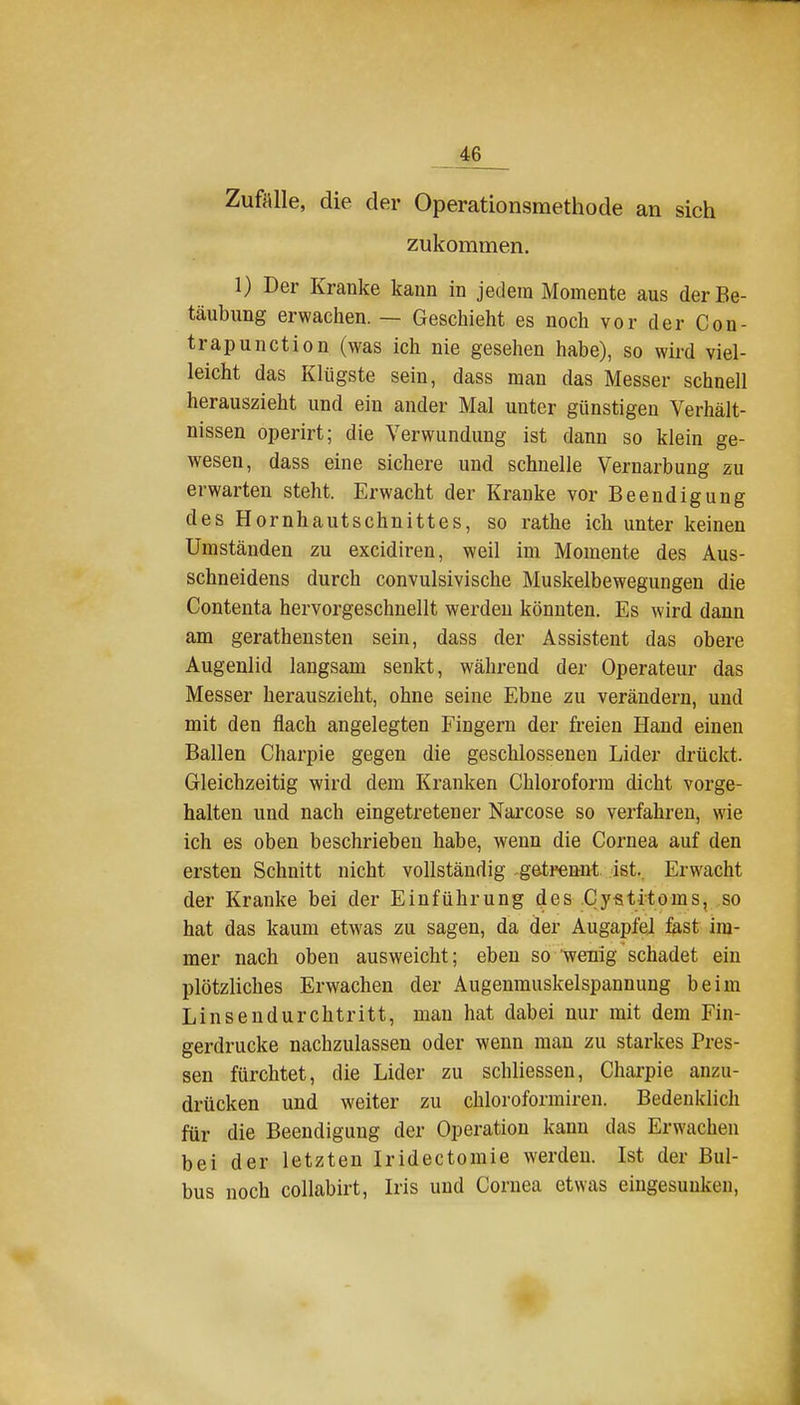 Zufälle, die der Operationsmethode an sich zukommen. 1) Der Kranke kann in jedem Momente aus der Be- täubung erwachen. — Geschieht es noch vor der Con- trapunction (was ich nie gesehen habe), so wird viel- leicht das Klügste sein, dass man das Messer schnell herauszieht und ein ander Mal unter günstigen Verhält- nissen operirt; die Verwundung ist dann so klein ge- wesen, dass eine sichere und schnelle Vernarbung zu erwarten steht. Erwacht der Kranke vor Beendigung des Hornhautschnittes, so rathe ich unter keinen Umständen zu excidiren, weil im Momente des Aus- schneidens durch convulsivische Muskelbewegungen die Contenta hervorgeschnellt werden könnten. Es wird dann am gerathensten sein, dass der Assistent das obere Augenlid langsam senkt, während der Operateur das Messer herauszieht, ohne seine Ebne zu verändern, und mit den flach angelegten Fingern der freien Hand einen Ballen Charpie gegen die geschlossenen Lider drückt. Grleichzeitig wird dem Kranken Chloroform dicht vorge- halten und nach eingetretener Narcose so verfahren, wie ich es oben beschrieben habe, wenn die Cornea auf den ersten Schnitt nicht vollständig getrennt, ist,. Erwacht der Kranke bei der Einführung (Jes Cystitoms, so hat das kaum etwas zu sagen, da der Augapfel &st im- mer nach oben ausweicht; eben so wenig schadet ein plötzliches Erwachen der Augenmuskelspannung beim Linsendurchtritt, man hat dabei nur mit dem Fin- gerdrucke nachzulassen oder wenn man zu starkes Pres- sen fürchtet, die Lider zu schliessen, Charpie anzu- drücken und weiter zu chloroformiren. Bedenklich für die Beendigung der Operation kann das Erwachen bei der letzten Iridectomie werden. Ist der Bul- bus noch collabirt, Iris und Cornea etwas eingesunken,