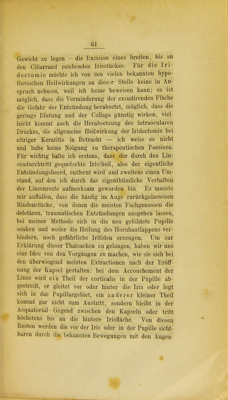 Gewicht zu legen ~ die Excision eines breiten, bis an den Ciliarrand reichenden Irisstückes. Für die Iri- dectomie möchte ich von den vielen bekannten hypo- thetischen Heilwirkungen an dieser Stelle keine in An- spruch nehmen, weil ich keine beweisen kann; es ist möglich, dass die Verminderung der exsudirenden Fläche die Gefahr der Entzündung herabsetzt, möglich, dass die geringe Blutung und der Collaps günstig wirken, viel- leicht kommt auch die Herabsetzung des intraocularen Druckes, die allgemeine Heilwirkung der Iridectomie bei eitriger Keratitis in Betracht — ich weiss es nicht und habe keine Neigung zu therapeutischen Poesieen. Für wichtig halte ich erstens, dass der durch den Lin- sendurchtritt gequetschte Iristheil, also der eigentliche Entzündungsheerd, entfernt wird und zweitens einen Um- stand, auf den ich durch das eigenthümliche Verhalten der Linsenreste aufmerksam geworden bin. Es musste mir auffallen, dass die häufig im Auge zurückgelassenen Rindenstücke, von denen die meisten Fachgenossen die deletären, traumatischen Entzündungen ausgehen lassen, bei meiner Methode sich in die neu gebildete Pupille senken und weder die Heilung des Hornhautlappens ver- hindern, noch gefährliche Iritiden erzeugen. Um zur Erklärung dieser Thatsachen zu gelangen, haben wir uns eine Idee von den Vorgängen zn machen, wie sie sich bei den überwiegend meisten Extractionen nach der Eröff- nung der Kapsel gestalten: bei dem Accouchement der Linse wird ein Theil der corticalis in der Pupille ab- gestreift, er gleitet vor oder hinter die Iris oder legt sich in das Pupillargebiet, ein anderer kleiner Theil kommt gar nicht zum Austritt, sondern bleibt in der Aequatorial - Gegend zwischen den Kapseln oder tritt höchstens bis an die hintere Irisfläche. Von diesen Resten werden die vor der Iris oder in der Pupille sicht- baren durch die bekannten Bewegungen mit den Augen- •