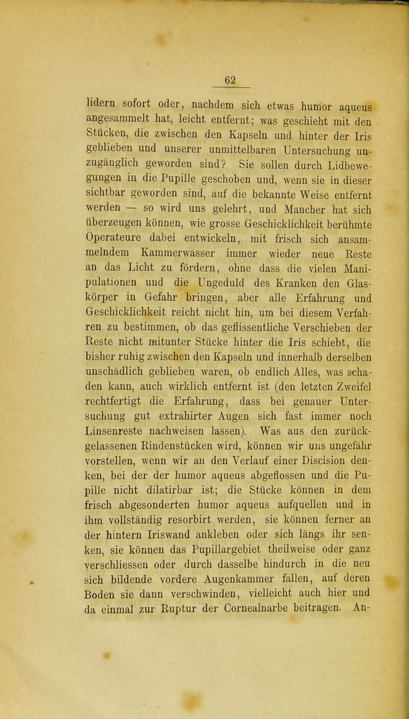 lidern sofort oder, nachdem sich etwas humor aqueus angesammelt hat, leicht entfernt; was geschieht mit den Stücken, die zwischen den Kapseln und hinter der Iris geblieben und unserer unmittelbaren Untersuchung un- zugänglich geworden sind? Sie sollen durch Lidbewe- gungen in die Pupille geschoben und, wenn sie in dieser sichtbar geworden sind, auf die bekannte Weise entfernt werden — so wird uns gelehrt, und Mancher hat sich überzeugen können, wie grosse Geschicklichkeit berühmte Operateure dabei entwickeln, mit frisch sich ansam- melndem Kammerwasser immer wieder neue Reste an das Licht zu fördern, ohne dass die vieleu Mani- pulationen und die Ungeduld des Kranken den Glas- körper in Gefahr bringen, aber alle Erfahrung und Geschicklichkeit reicht nicht hin, um bei diesem Verfah- ren zu bestimmen, ob das geflissentliche Verschieben der Reste nicht mitunter Stücke hinter die Iris schiebt, die bisher ruhig zwischen den Kapseln und innerhalb derselben unschädlich geblieben waren, ob endlich Alles, was scha- den kann, auch wirklich entfernt ist (den letzten Zweifel rechtfertigt die Erfahrung, dass bei genauer Unter- suchung gut extrahirter Augen sich fast immer noch Linsenreste nachweisen lassen). Was aus den zurück- gelassenen Rindenstücken wird, können wir uns ungefähr vorstellen, wenn wir an den Verlauf einer Discision den- ken, bei der der humor aqueus abgeflossen und die Pu- pille nicht dilatirbar ist; die Stücke können in dem frisch abgesonderten humor aqueus aufquellen und in ihm vollständig resorbirt werden, sie können ferner an der hintern Iriswand ankleben oder sich längs ihr sen- ken, sie können das Pupillargebiet theilweise oder ganz verschliessen oder durch dasselbe hindui-ch in die neu sich bildende vordere Augenkammer fallen, auf deren Boden sie dann verschwinden, vielleicht auch hier und da einmal zur Ruptur der Cornealnarbe beitragen. An-