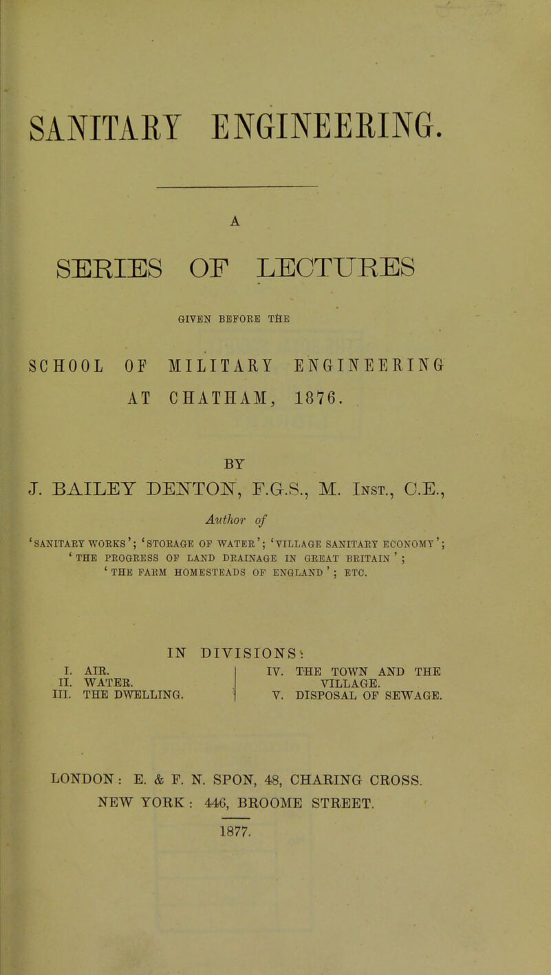 A SERIES OP LECTURES GIVEN BEFORE THE SCHOOL OE MILITARY ENGINEERING AT CHATHAM, 1876. BY J. BAILEY DEOTOK, F.G.S., M. Inst., C.E., Autlior of 'sanitary works'; 'storage of water'; 'village sanitary economy'; ' the progress of land drainage in great britain ' ; ' the farm homesteads of england ' ; etc. IN I. AIR. II. WATER. III. THE DWELLING. DIVISIONS IV. THE TOWN AND THE VILLAGE. DISPOSAL OF SEWAGE. LONDON: E. & F. N. SPON, 48, CHARING CROSS. NEW YORK : 446, BROOME STREET. 1877.