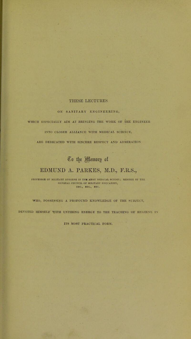 THESE LECTURES ON SANITARY ENGINEERING, WHICH ESPECIALLY AIM AT BRINGING THE WORK OF THE ENGINEER INTO CLOSER ALLIANCE WITH MEDICAL SCIENCE, ARE DEDICATED WITH SINCERE RESPECT AND ADMIRATION ®a ilje Ulemory of EDMUND A. PARKES, M.D., F.R.S., PROFESSOR OF MILITARY HYGIENE IN THE ARMY MEDICAL SCUOOL; MEMBER OF THE GENERAL COUNCIL OF MILITARY EDUCATION, ETC., SIC., ETC. WHO. POSSESSING A PROFOUND KNOWLEDGE OF THE SUBJECT, DEVOTED HIMSELF WITH UNTIRING ENERGY TO THE TEACHING OF HYGIENE IN ITS MOST PRACTICAL FORM.