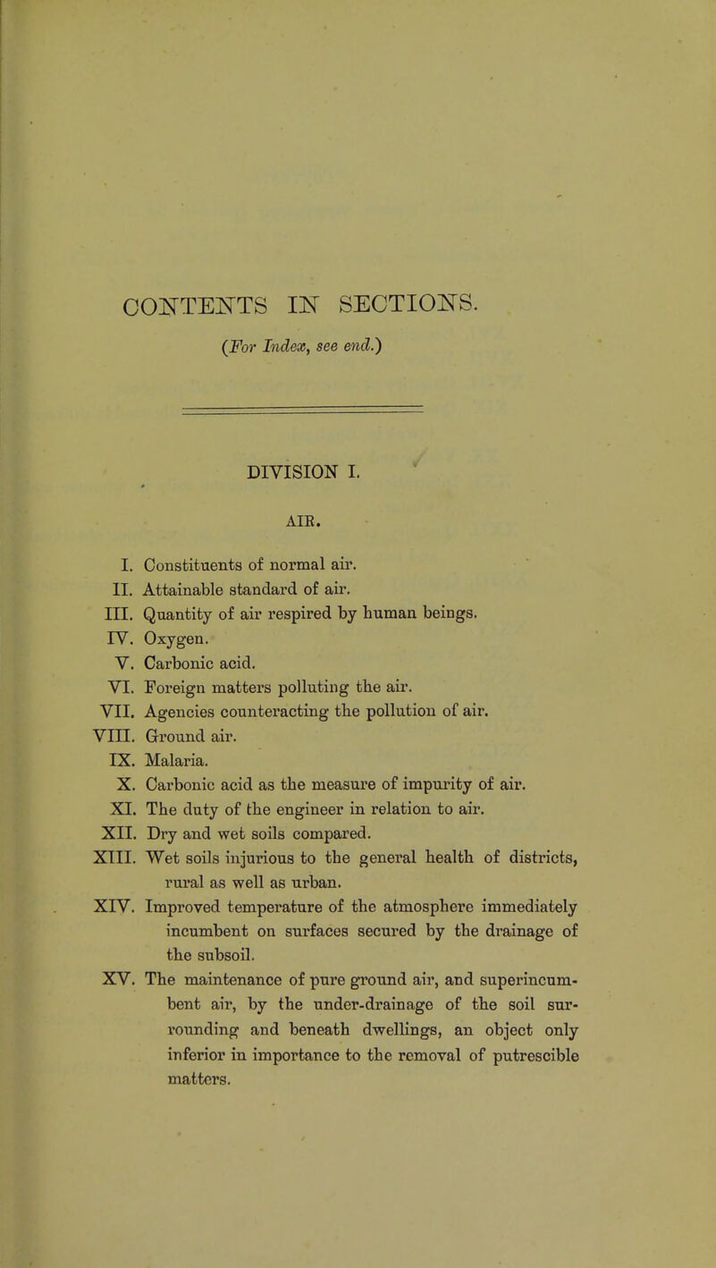 CONTENTS IN SECTIONS. (For Index, see end.) DIVISION I. AIE. I. Constituents of normal air. II. Attainable standard of air. III. Quantity of air respired by human beings. IV. Oxygen. V. Carbonic acid. VI. Foreign matters polluting the air. VII. Agencies counteracting the pollution of air. VIII. Ground air. IX. Malaria. X. Cai'bonic acid as the measure of impurity of air. XI. The duty of the engineer in relation to air. XII. Dry and wet soils compared. XIII. Wet soils injurious to the general health of districts, rural as well as urban. XIV. Improved temperature of the atmosphere immediately incumbent on surfaces secured by the drainage of the subsoil. XV. The maintenance of pure ground air, and superincum- bent air, by the under-drain age of the soil sur- rounding and beneath dwellings, an object only inferior in importance to the removal of putrescible matters.