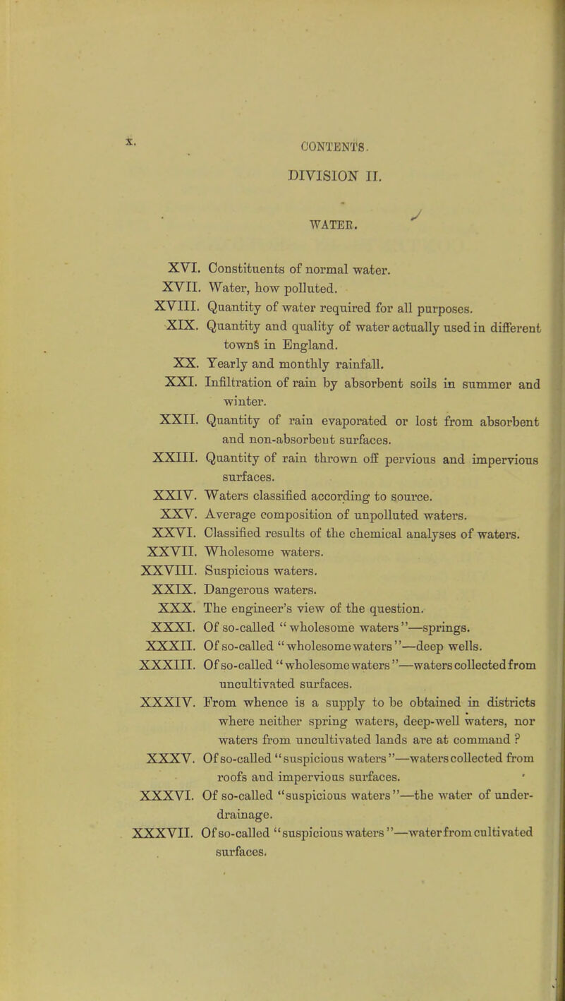 DIVISION n. WATER. XVI. Constituents of normal water. XVII. Water, how polluted. XVIII. Quantity of water required for all purposes. XIX. Quantity and quality of water actually used in different towns in England. XX. Yearly and monthly rainfall. XXI. Infiltration of rain by absorbent soils in summer and winter. XXII. Quantity of rain evaporated or lost from absorbent and non-absorbent surfaces. XXIII. Quantity of rain thrown off pervious and impervious surfaces. XXIV. Waters classified according to source. XXV. Average composition of unpolluted waters. XXVI. Classified results of the chemical analyses of waters. XXVII. Wholesome waters. XXVIII. Suspicious waters. XXIX. Dangerous waters. XXX. The engineer's view of the question. XXXI. Of so-called wholesome waters—springs. XXXII. Of so-called wholesome waters—deep wells. XXXIII. Of so-called  wholesome waters —waters collected from uncultivated surfaces. XXXIV. From whence is a supply to be obtained in districts where neither spring waters, deep-well waters, nor waters from uncultivated lands are at command ? XXXV. Of so-called suspicious waters —waters collected from roofs and impervious surfaces. XXXVI. Of so-called suspicious waters—the water of under- drainage. XXXVII. Of so-called  suspicious waters —water from cultivated surfaces.