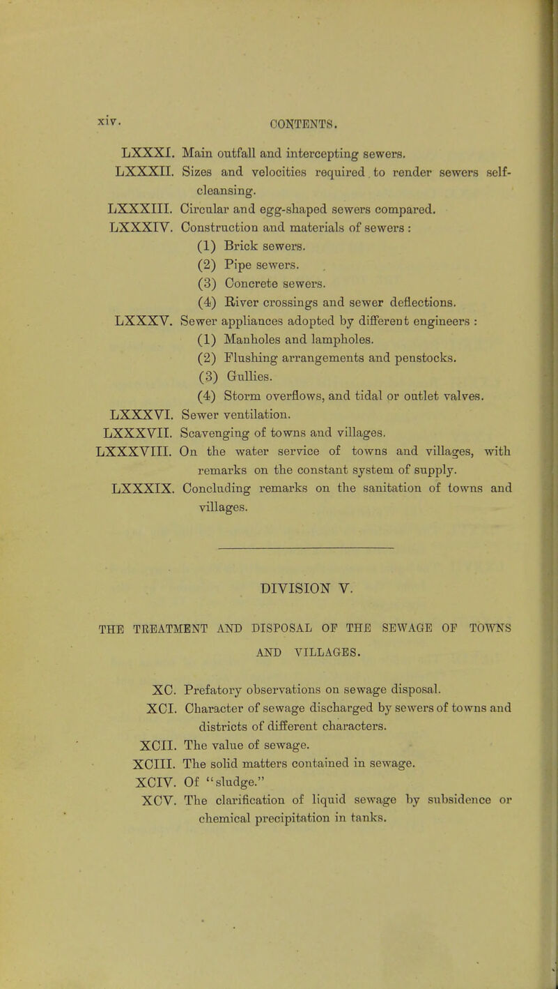 LXXXI. Main outfall and intercepting sewers. LXXXII. Sizes and velocities required to render sewers self- cleansing. LXXXIII. Circular and egg-shaped sewers compared. LXXXIV. Construction and materials of sewers : (1) Brick sewers. (2) Pipe sewers. (3) Concrete sewers. (4) River crossings and sewer deflections. LXXXV. Sewer appliances adopted by different engineers : (1) Manholes and lamplioles. (2) Flushing ai'rangements and penstocks. (3) Gullies. (4) Storm overflows, and tidal or outlet valves. LXXXVI. Sewer ventilation. LXXXVII. Scavenging of towns and villages. LXXXVIII. On the water service of towns and villages, with remarks on the constant system of supply. LXXXIX. Concluding remarks on the sanitation of towns and villages. DIVISION V. THE TREATMENT AND DISPOSAL OP THE SEWAGE OF TOWNS AND VILLAGES. XC. Prefatory observations on sewage disposal. XCI. Character of sewage discharged by sewers of towns and districts of different characters. XCII. The value of sewage. XCIII. The solid matters contained in sewage. XCIV. Of sludge. XCV. The clarification of liquid sewage by subsidence or chemical precipitation in tanks.