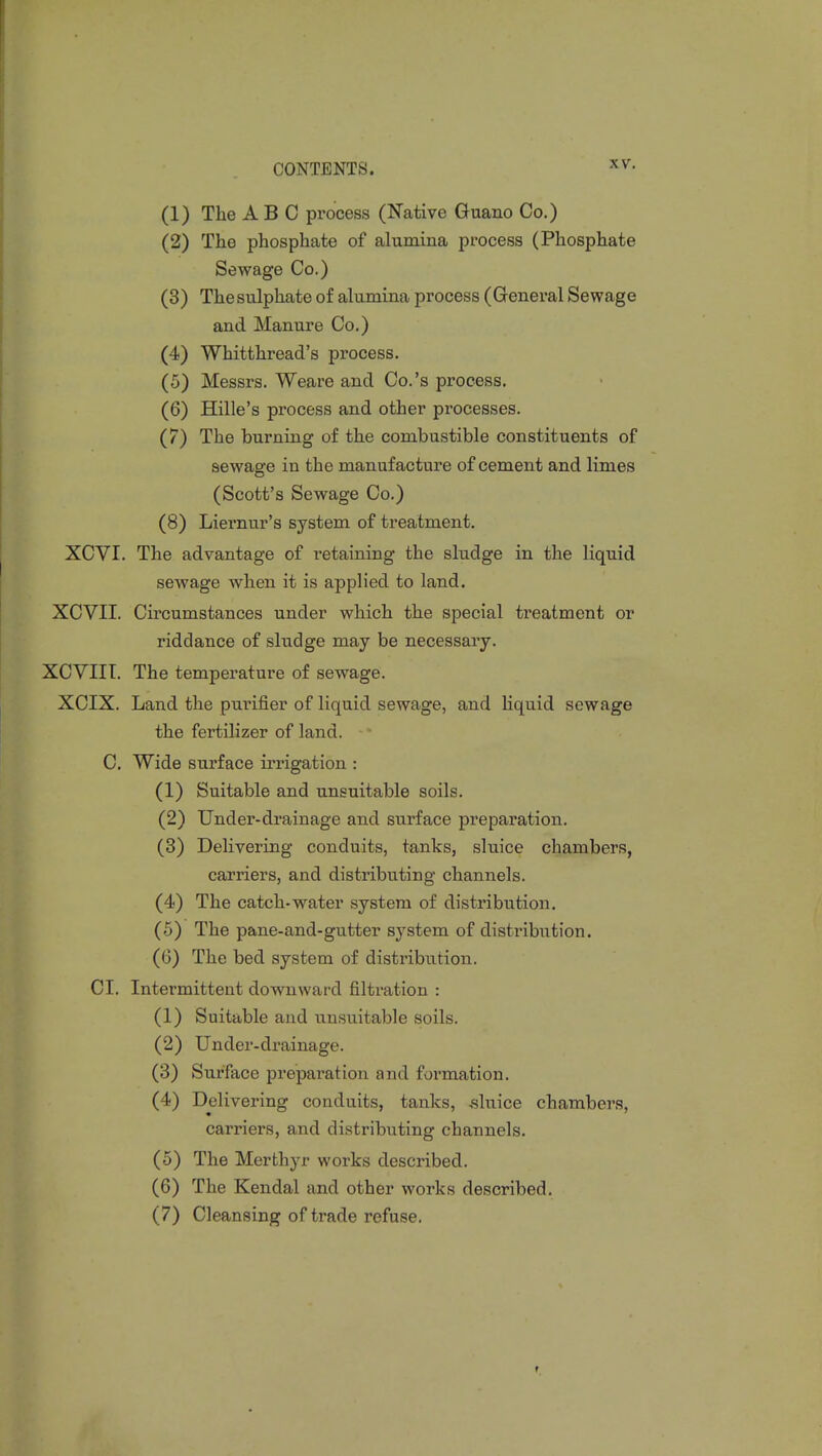 \\\ (1) The ABC process (Native Guano Co.) (2) The phosphate of alumina process (Phosphate Sewage Co.) (3) The sulphate of alumina process (General Sewage and Manure Co.) (4) Whitthread's process. (5) Messrs. Weare and Co.'s process. (6) Hille's process and other processes. (7) The burning of the combustible constituents of sewage in the manufacture of cement and limes (Scott's Sewage Co.) (8) Liernur's system of treatment. XCVI. The advantage of retaining the sludge in the liquid sewage when it is applied to land. XCVII. Circumstances under which the special treatment or riddance of sludge may be necessary. XCVIIT. The temperature of sewage. XCIX. Land the purifier of liquid sewage, and liquid sewage the fertilizer of land. C. Wide surface irrigation : (1) Suitable and unsuitable soils. (2) Under-drainage and surface preparation. (3) Delivering conduits, tanks, sluice chambers, carriers, and distributing channels. (4) The catch-water system of distribution. (5) The pane-and-gutter system of distribution. (6) The bed system of distribution. CI. Intermittent downward filtration : (1) Suitable and unsuitable soils. (2) Under-drainage. (3) Surface preparation and formation. (4) Delivering conduits, tanks, sluice chambers, carriers, and distributing channels. (5) The Merthyr works described. (6) The Kendal and other works described. (7) Cleansing of trade refuse.