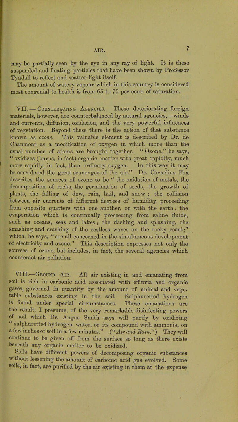 may be partially seen by the eye in any ray of light. It is these suspended and floating particles that have been shown by Professor Tyndall to reflect and scatter light itself. The amount of watery vapour which in this country is considered most congenial to health is from 65 to 75 per cent, of saturation. VII. — Counteracting Agencies. These deteriorating foreign materials, however, are counterbalanced by natural agencies,—winds and currents, diffusion, oxidation, and the very powerful influences of vegetation. Beyond these there is the action of that substance known as ozone. This valuable element is described by Dr. de Chaumont as a modification of oxygen in which more than the usual number of atoms are brought together.  Ozone, he says,  oxidizes (burns, in fact) organic matter with great rapidity, much more rapidly, in fact, than ordinary oxygen. In this way it may be considered the great scavenger of the air. Dr. Cornelius Fox describes the sources of ozone to be  the oxidation of metals, the decomposition of rocks, the germination of seeds, the growth of plants, the falling of dew, rain, hail, and snow ; the collision between air currents of different degrees of humidity proceeding from opposite quarters with one another, or with the earth ; the evaporation which is continually proceeding from saline fluids, such as oceans, seas and lakes ; the dashing and splashing, the smashing and crashing of the restless waves on the rocky coast; which, he says,  are all concerned in the simultaneous development of electricity and ozone. This description expresses not only the sources of ozone, but includes, in fact, the several agencies which counteract air pollution. VIII. —Ground Air. All air existing in and emanating from soil is rich in carbonic acid associated with effluvia and organic gases, governed in quantity by the amount of animal and vege- table substances existing in the soil. Sulphuretted hydrogen is found under special circumstances. These emanations are the result, I presume, of the very remarkable disinfecting powers of soil which Dr. Angus Smith says will purify by oxidizing ■ sulphuretted hydrogen water, or its compound with ammonia, on a few inches of soil in a few minutes. ( Air and Bain.) They will continue to be given off from the surface so long as there exists beneath any organic matter to be oxidized. Soils have different powers of decomposing organic substances without lessening the amount of carbonic acid gas evolved. Some soils, in fact, are purified by the air existing in them at the expense