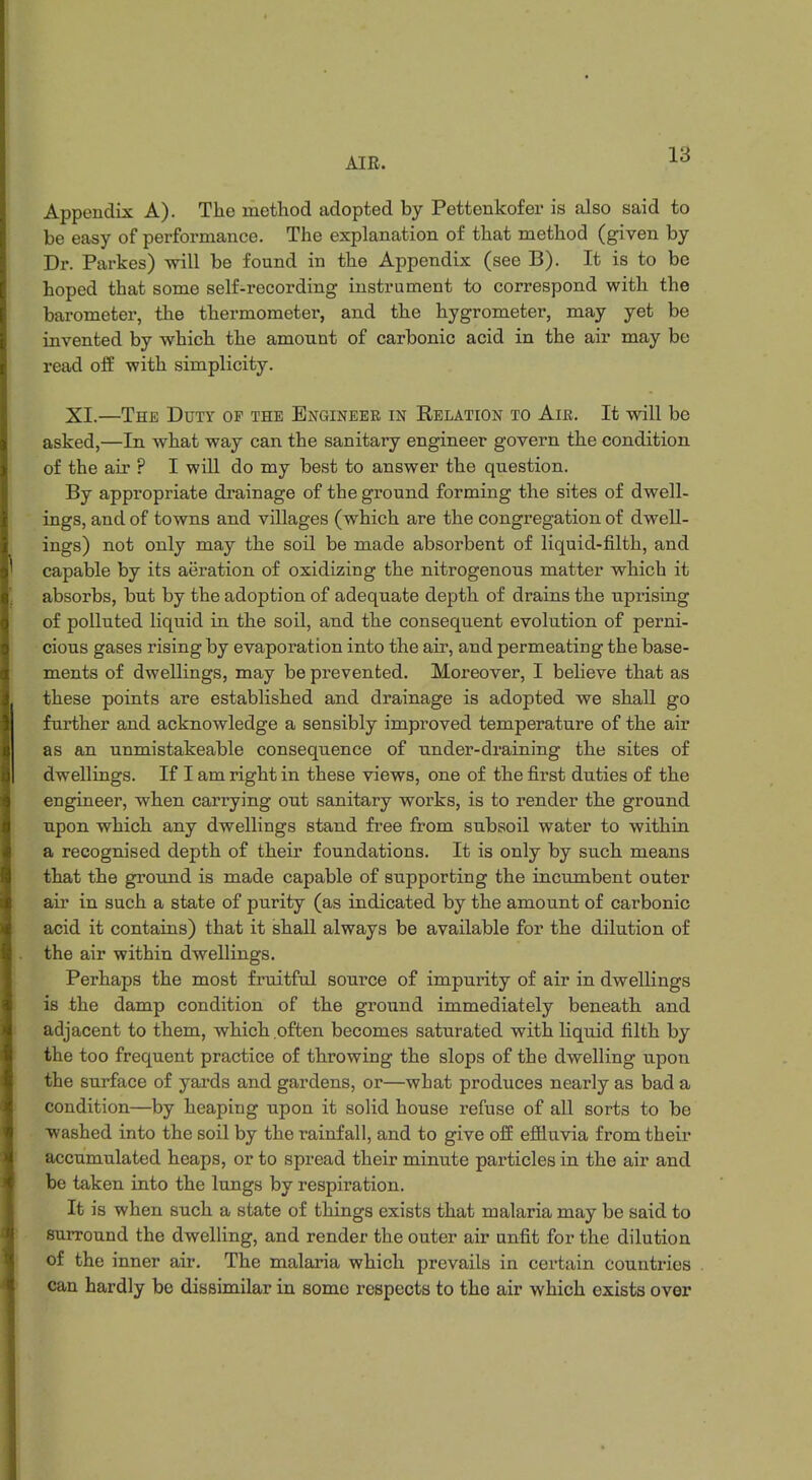 Appendix A). The method adopted by Pettenkofer is also said to be easy of performance. The explanation of that method (given by Dr. Parkes) will be found in the Appendix (see B). It is to be hoped that some self-recording- instrument to correspond with the barometer, the thermometer, and the hygrometer, may yet be invented by which the amount of carbonic acid in the air may be read off with simplicity. XI.—The Duty of the Engineer in Relation to Air. It will be asked,—In what way can the sanitary engineer govern the condition of the air ? I will do my best to answer the question. By appropriate drainage of the ground forming the sites of dwell- ings, and of towns and villages (which are the congregation of dwell- ings) not only may the soil be made absorbent of liquid-filth, and capable by its aeration of oxidizing the nitrogenous matter which it absorbs, but by the adoption of adequate depth of drains the uprising of polluted liquid in the soil, and the consequent evolution of perni- cious gases rising by evaporation into the air, and permeating the base- ments of dwellings, may be prevented. Moreover, I believe that as these points are established and drainage is adopted we shall go further and acknowledge a sensibly improved temperature of the air as an unmistakeable consequence of under-draining the sites of dwellings. If I am right in these views, one of the first duties of the engineer, when carrying out sanitary works, is to render the ground upon which any dwellings stand free from subsoil water to within a recognised depth of their foundations. It is only by such means that the ground is made capable of supporting the incumbent outer air in such a state of purity (as indicated by the amount of carbonic acid it contains) that it shall always be available for the dilution of the air within dwellings. Perhaps the most fruitful source of impurity of air in dwellings is the damp condition of the ground immediately beneath and adjacent to them, which often becomes saturated with liquid filth by the too frequent practice of throwing the slops of the dwelling upon the surface of yards and gardens, or—what produces nearly as bad a condition—by heaping upon it solid house refuse of all sorts to be washed into the soil by the rainfall, and to give off effluvia from their accumulated heaps, or to spread their minute particles in the air and be taken into the lungs by respiration. It is when such a state of things exists that malaria may be said to surround the dwelling, and render the outer air unfit for the dilution of the inner air. The malaria which prevails in certain countries can hardly be dissimilar in some respects to the air which exists over