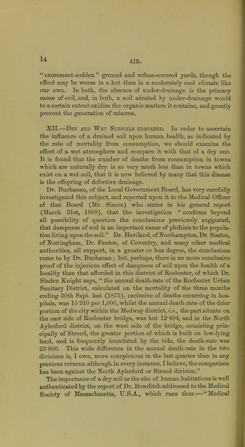  excrement-sodden ground and refuse-covered yards, though the effect may be worse in a hot than in a moderately cool climate like our own. In both, the absence of under-drainage is the primary cause of evil, and, in both, a soil aerated by under-drainage would to a certain extent oxidize the organic matters it contains, and greatly prevent the generation of miasma. XII.—Dry and Wet Subsoils compared. In order to ascertain the influence of a drained soil upon human health, as indicated by the rate of mortality from consumption, we should examine the effect of a wet atmosphere and compare it with that of a dry one. It is found that the number of deaths from consumption in towns which are naturally dry is so very much less than in towns which exist on a wet soil, that it is now believed by many that this disease is the offspring of defective drainage. Dr. Buchanan, of the Local Government Board, has very carefully investigated this subject, and reported upon it to the Medical Officer of that Board (Mr. Simon) who states in his general report (March 31st, 1868), that the investigation  confirms beyond all possibility of question the conclusions previously suggested, that dampness of soil is an important cause of phthisis to the popula- tion living upon the soil. Dr. Haviland, of Northampton, Dr. Seaton, of Nottingham, Dr. Fenton, of Coventry, and many other medical authorities, all support, in a greater or less degree, the conclusions come to by Dr. Buchanan; but, perhaps, there is no more conclusive proof of the injurious effect of dampness of soil upon the health of a locality than that afforded in this district of Rochester, of which Dr. Sladen Knight says,  the annual death-rate of the Rochester Urban Sanitary District, calculated on the mortality of the three months ending 80th Sept. last (1875), exclusive of deaths occurring in hos- pitals, was 15910 per 1,000, whilst the annual death-rate of the drier portion of the city within the Medway district, i.e., the part situate on the east side of Rochester bridge, was but 12'494, and in the North Aylesford district, on the west side of the bridge, consisting prin- cipally of Strood, the greater portion of which is built on low-lying land, and is frequently inundated by the tide, the death-rate was 23'800. This wide difference in the annual death-rate in the two divisions is, I own, more conspicuous in the last quarter than in any previous returns, although in every instance, I believe, the comparison has been against the North Aylesford or Strood division. The importance of a dry soil as the site of human habitations is well authenticated by the report of Dr. Bowditch addressed to the Medical Society of Massachusetts, U.S.A., which runs thus:—Medical