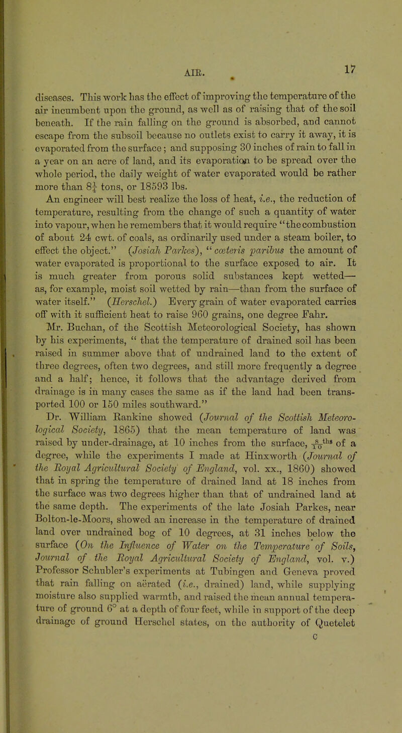 diseases. This work has the effect of improving the temperature of the air incumhent upon the ground, as -well as of raising that of the soil beneath. If the rain falling on the ground is absorbed, and cannot escape from the subsoil because no outlets exist to carry it away, it is evaporated from the surface; and supposing 30 inches of rain to fall in a year on an acre of land, and its evaporation to be spread over tho whole period, the daily weight of water evaporated would be rather more than 8j tons, or 18593 lbs. An engineer will best realize the loss of heat, i.e., the reduction of temperature, resulting from the change of such a quantity of water into vapour, when he remembers that it would require thecombustion of about 24 cwt. of coals, as ordinarily used under a steam boiler, to effect the object. (Josiah Parlces),  cosieris paribus the amount of water evaporated is proportional, to the surface exposed to air. It is much greater from porous solid substances kept wetted— as, for example, moist soil wetted by rain—than from the surface of water itself. (Herschel.) Every grain of water evaporated carries off with it sufficient heat to raise 960 grains, one degree Fahr. Mr. Buchan, of the Scottish Meteorological Society, has shown by his experiments,  that the temperature of drained soil has been raised in summer above that of undrained land to the extent of three degrees, often two degrees, and still more frequently a degree and a half; hence, it follows that the advantage derived from drainage is in many cases the same as if the land had been trans- ported 100 or 150 miles southward. Dr. William Rankine showed {Journal of the Scottish Meteoro- logical Society, 1865) that the mean temperature of land was raised by under-drainage, at 10 inches from tho surface, -^>tllB of a degree, while the experiments I made at Hinxworth (Journal of the Royal Agricultural Society of England, vol. xx., 1860) showed that in spring the temperature of drained land at 18 inches from the surface was two degrees higher than that of undrained land at the same depth. The experiments of the late Josiah Parkes, near Bolton-le-Moors, showed an increase in the temperature of drained land over undrained bog of 10 degrees, at 31 inches below the surface (On the Influence of Water on the Temperature of Soils, Journal of the Boyal Agricultural Society of England, vol. v.) Professor Schubler's experiments at Tubingen and Geneva proved that rain falling on aerated (i.e., drained) land, while supplying moisture also supplied warmth, and raised the mean annual tempera- ture of ground 6° at a depth of four feet, while in support of the deep drainage of ground Herschel states, on the authority of Quetelet