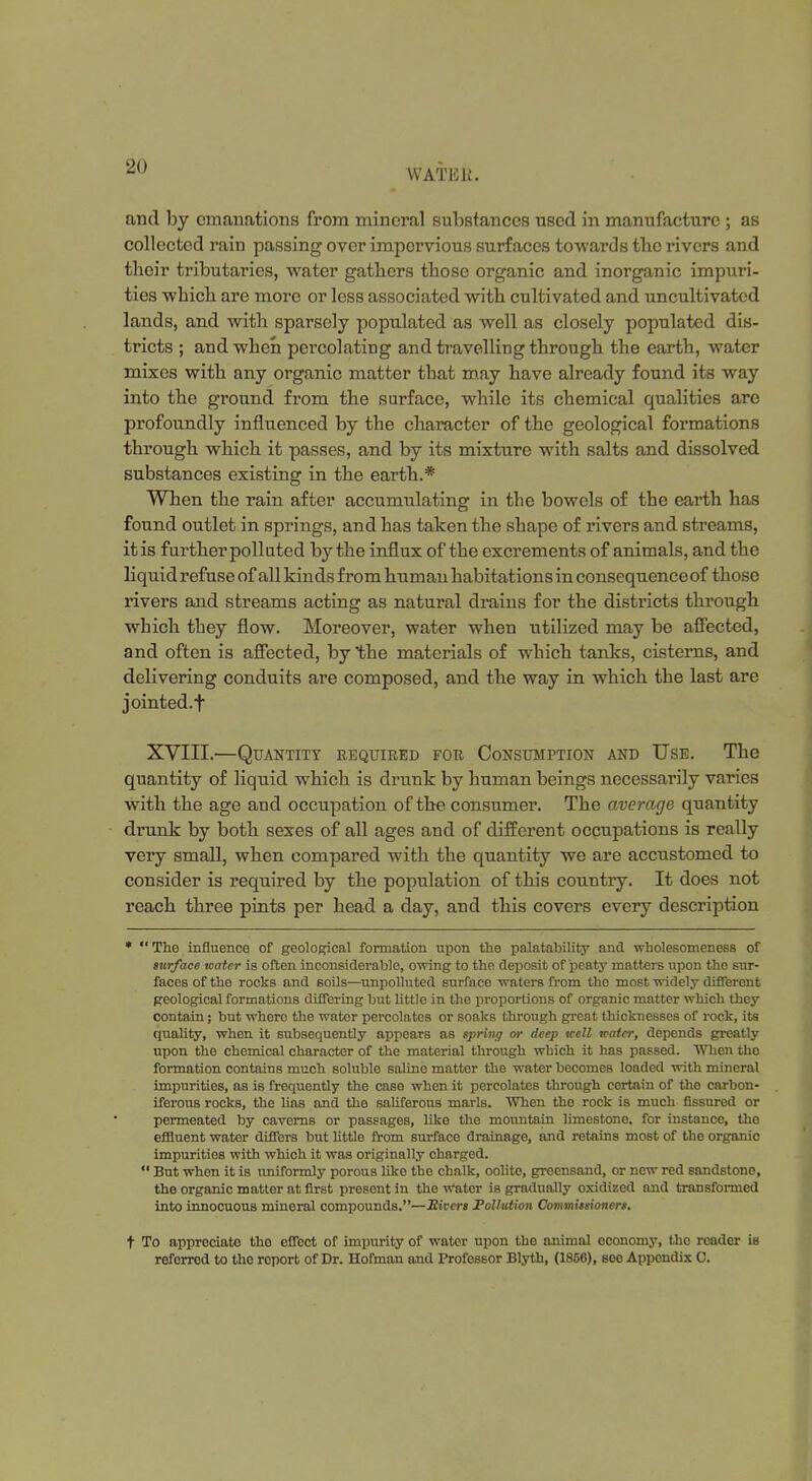 WATER. and by emanations from mineral substances used in manufacture ; as collected rain passing over impervious surfaces towards tlie rivers and their tributaries, water gathers those organic and inorganic impuri- ties which are more or less associated with cultivated and uncultivated lands, and with sparsely populated as well as closely populated dis- tricts ; and when percolating and travelling through the earth, water mixes with any organic matter that may have already found its way into the ground from the surface, while its chemical qualities are profoundly influenced by the character of the geological formations through which it passes, and by its mixture with salts and dissolved substances existing in the earth.* When the rain after accumulating in the bowels of the earth has found outlet in springs, and has taken the shape of rivers and streams, it is further polluted by the influx of the excrements of animals, and the liquid refuse of all kinds from human habitations in consequenceof those rivers and streams acting as natural drains for the districts through which they flow. Moreover, water when utilized may be affected, and often is affected, by the materials of which tanks, cisterns, and delivering conduits are composed, and the way in which the last are jointed.f XVIII.—Quantity required for Consumption and Use. The quantity of liquid which is drunk by human beings necessarily varies with the age and occupation of the consumer. The average quantity drunk by both sexes of all ages and of different occupations is really very small, when compared with the quantity we are accustomed to consider is required by the population of this country. It does not reach three pints per head a day, and this covers every description *  The influence of geological formation upon the palatability and wholesomeness of surface water is often inconsiderable, owing to the deposit of peaty matters upon the sur- faces of the rocks and soils—unpolluted surface waters from the most widely different geological formations differing hut littlo in the proportions of organic matter which they contain; but where the water percolates or soaks through great thicknesses of rock, its quality, when it subsequently appears as spring or deep well water, depends greatly upon the chemical character of the material through which it has passed. When the formation contains much soluble saline matter the water becomes loaded with mineral impurities, as is frequently the case when it percolates through certain of the carbon- iferous rocks, the lias and the saliferous marls. When tho rock is much fissured or permeated by caverns or passages, like the mountain limestone, for instance, the effluent water differs but little from surface drainage, and retains most of the organic impurities with which it was originally charged.  But when it is uniformly porous like the chalk, oolite, greensand, or new red sandstone, the organic matter at first present in the Water is gradually oxidized and transformed into innocuous mineral compounds.—Rivers Pollution Commissioners. t To appreciate tho effect of impurity of water upon the animal oconomy, tho reader is referred to tho report of Dr. Hofman and Professor Blyth, (1866), see Appendix C.