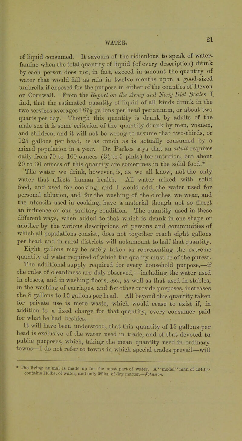 of liquid consumed. It savours of the ridiculous to speak of water- famine when the total quantity of liquid (of every description) drunk by each person does not, in fact, exceed in amount the quantity of water that would fall as rain in twelve months upon a good-sized umbrella if exposed for the purpose in either of the counties of Devon or Cornwall. From the Report on the Army and Navy Diet Scales I. find, that the estimated quantity of liquid of all kinds drunk in the two services averages 187^ gallons per head per annum, or about two quarts per day. Though this quantity is drunk by adults of the male sex it is some criterion of the quantity drunk by men, women, and children, and it will not be wrong to assume that two-thirds, or 125 gallons per head, is as much as is actually consumed by a mixed population in a year. Dr. Parkes says that an adult requires daily from 70 to 100 ounces (3| to 5 pints) for nutrition, but about 20 to 30 ounces of this quantity are sometimes in the solid food.* The water we drink, however, is, as we all know, not the only water that affects human health. All water mixed with solid food, and used for cooking, and I would add, the water used for personal ablution, and for the washing of the clothes we wear, and the utensils used in cooking, have a material though not so direct an influence on our sanitary condition. The quantity used in these different ways, when added to that which is drunk in one shape or another by the various descriptions of persons and communities of which all populations consist, does not together reach eight gallons per head, and in rural districts will not amount to half that quantity. Eight gallons may be safely taken as representing the extreme quantity of water required of which the quality must be of the purest. The additional supply required for every household purpose,—if the rules of cleanliness are duly observed,—including the water used in closets, and in washing floors, &c, as well as that used in stables, in the washing of carriages, and for other outside purposes, increases the 8 gallons to 15 gallons per head. All beyond this quantity taken for private use is mere waste, which would cease to exist if, in addition to a fixed charge for that quantity, every consumer paid for what he had besides. It will have been understood, that this quantity of 15 gallons per head is exclusive of the water used in trade, and of that devoted to public purposes, which, taking the mean quantity used in ordinary towns—I do not refer to towns in which special trades prevail—will * The living animal is made up for the most part of water. A  model man of 1541bs- contains llOlbs. of water, and only 381ba. of dry matter.—Johnston.