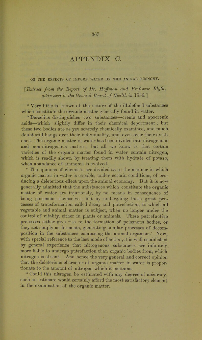 3H7 APPENDIX C. ON THE EFFECTS OF IMPURE WATER ON THE ANIMAL ECONOMY. [Extract from the Report of Dr. Hoffman and Professor Blyth, addressed to the General Board of Health in 1856.]  Very little is known of the nature of the ill-defined substances which constitute the organic matter generally found in water. Berzelius distinguishes two substances—crenic and apocrenic acids—which slightly differ in their chemical deportment; but these two bodies are as yet scarcely chemically examined, and much doubt still hangs over their individuality, and even over their exist- ence. The organic matter in water has been divided into nitrogenous and non-nitrogenous matter; but all we know is that certain varieties of the organic matter found in water contain nitrogen, which is readily shown by treating them with hydrate of potash, when abundance of ammonia is evolved.  The opinions of chemists are divided as to the manner in which organic matter in water is capable, under certain conditions, of pro- ducing a deleterious effect upon the animal economy. But it is now generally admitted that the substances which constitute the organic matter of water act injuriously, by no means in consequence of being poisonous themselves, but by undergoing those great pro- cesses of transformation called decay and putrefaction, to which all vegetable and animal matter is subject, when no longer under the control of vitality, either in plants or animals. These putrefactive processes either give rise to the formation of poisonous bodies, or they act simply as ferments, generating similar processes of decom- position in the substances composing the animal organism.' Now, with special reference to the last mode of action, it is well established by general experience that nitrogenous substances are infinitely more liable to undergo putrefaction than organic bodies from which nitrogen is absent. And hence the very general and correct opinion that the deleterious character of organic matter in water is propor- tionate to the amount of nitrogen which it contains.  Could this nitrogen be estimated with any degree of accuracy, such an estimate would certainly afford the most satisfactory element in the examination of the organic matter.