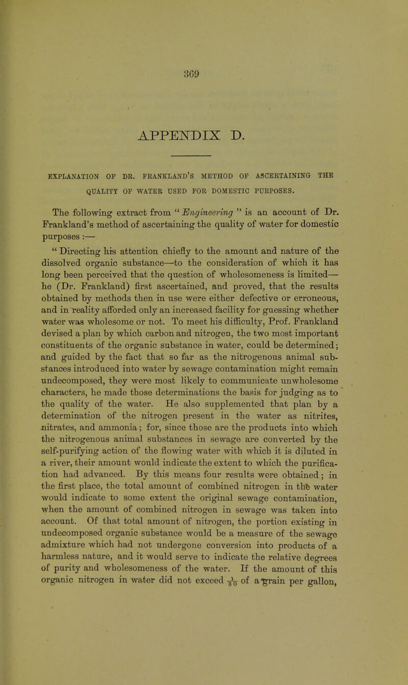 3G9 APPENDIX D. EXPLANATION OP DR. FRANKLAND'S METHOD OF ASCERTAINING THE QUALITY OF WATER USED FOR DOMESTIC PURPOSES. The following extract from  Engineering  is an account of Dr. Frankland's method of ascertaining the quality of water for domestic purposes :—  Directing his attention chiefly to the amount and nature of the dissolved organic substance—to the consideration of which it has long been perceived that the question of wholesomeness is limited— he (Dr. Frankland) first ascertained, and proved, that the results obtained by methods then in use were either defective or erroneous, and in reality afforded only an increased facility for guessing whether water was wholesome or not. To meet his difficulty, Prof. Frankland devised a plan by which carbon and nitrogen, the two most important constituents of the organic substance in water, could be determined; and guided by the fact that so far as the nitrogenous animal sub- stances introduced into water by sewage contamination might remain undecomposed, they were most likely to communicate unwholesome characters, he made those determinations the basis for judging as to the quality of the water. He also supplemented that plan by a determination of the nitrogen present in the water as nitrites, -nitrates, and ammonia; for, since those are the products into which the nitrogenous animal substances in sewage are converted by the self-purifying action of the flowing water with which it is diluted in a river, their amount would indicate the extent to which the purifica- tion had advanced. By this means four results were obtained; in the first place, the total amount of combined nitrogen in the water would indicate to some extent the original sewage contamination, when the amount of combined nitrogen in sewage was taken into account. Of that total amount of nitrogen, the portion existing in undecomposed organic substance would be a measure of the sewage admixture which had not undergone conversion into products of a harmless nature, and it would serve to indicate the relative degrees of purity and wholesomeness of the water. If the amount of this organic nitrogen in water did not exceed of a^grain per gallon,