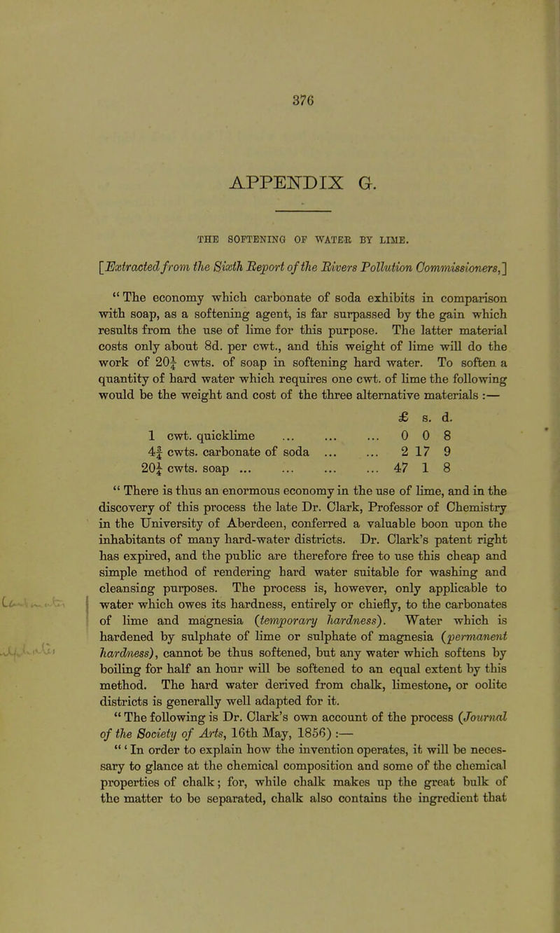 APPENDIX G. THE SOFTENING OF WATER BY LIME. [Extracted from the Sixth Report of the Rivers Pollution Commissioners,']  The economy which carbonate of soda exhibits in comparison with soap, as a softening agent, is far surpassed by the gain which results from the use of lime for this purpose. The latter material costs only about 8d. per cwt., and this weight of lime will do the work of 20|- cwts. of soap in softening hard water. To soften a quantity of hard water which requires one cwt. of lime the following would be the weight and cost of the three alternative materials :— £ s. d. 1 cwt. quicklime ... ... ... 00 8 4| cwts. carbonate of soda ... ... 217 9 20J cwts. soap ... ... ... ... 47 1 8  There is thus an enormous economy in the use of lime, and in the discovery of this process the late Dr. Clark, Professor of Chemistry in the University of Aberdeen, conferred a valuable boon upon the inhabitants of many hard-water districts. Dr. Clark's patent right has expired, and the public are therefore free to use this cheap and simple method of rendering hard water suitable for washing and cleansing purposes. The process is, however, only applicable to water which owes its hardness, entirely or chiefly, to the carbonates of lime and magnesia (temporary hardness). Water which is hardened by sulphate of lime or sulphate of magnesia (permanent hardness), cannot be thus softened, but any water which softens by boiling for half an hour will be softened to an equal extent by this method. The hard water derived from chalk, limestone, or oolite districts is generally well adapted for it.  The following is Dr. Clark's own account of the process (Journal of the Society of Arts, 16th May, 1856) :—  ' In order to explain how the invention operates, it will be neces- sary to glance at the chemical composition and some of the chemical properties of chalk; for, while chalk makes up the great bulk of the matter to be separated, chalk also contains the ingredient that