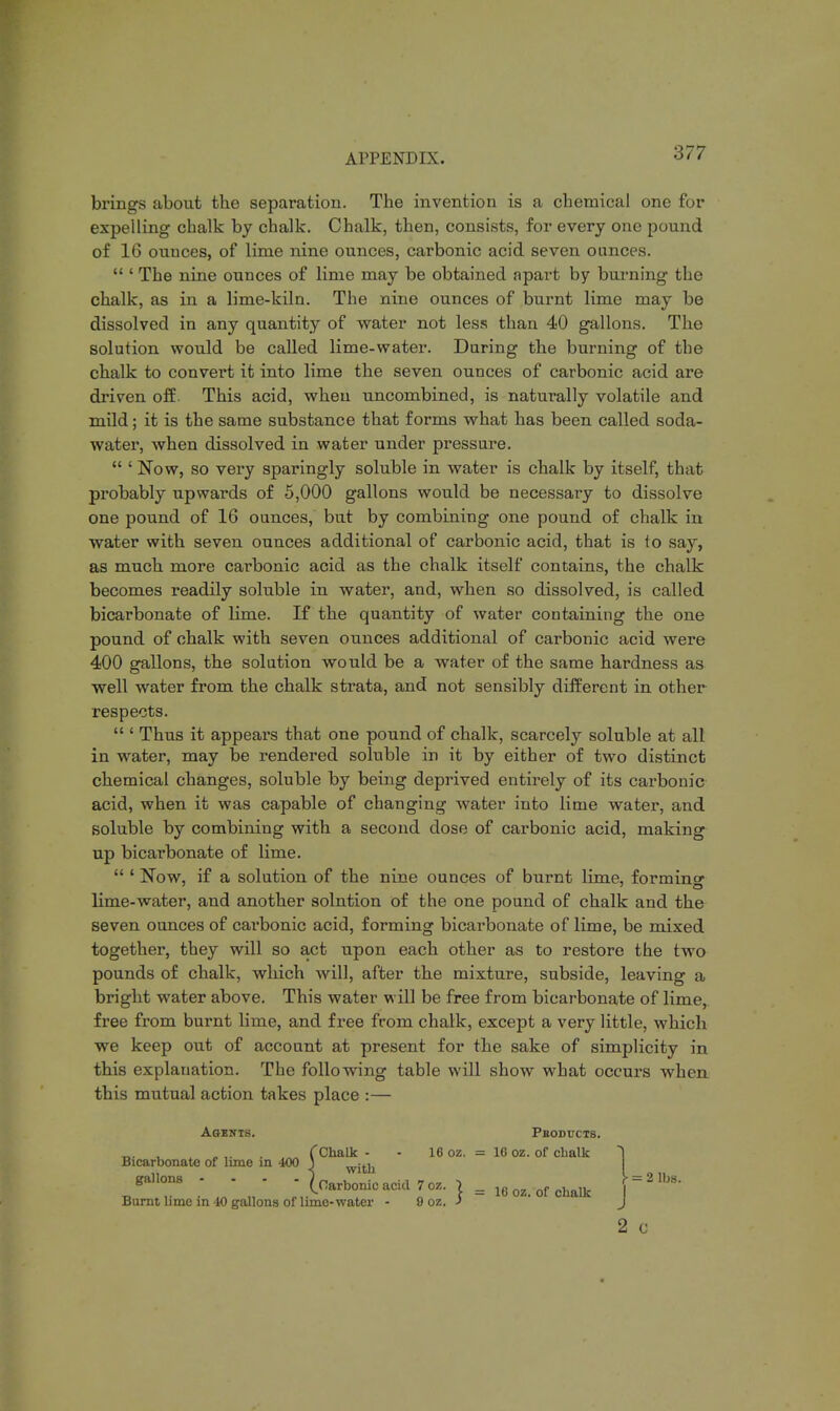 Al'PISNDIX. brings about the separation. The invention is a chemical one for expelling chalk by chalk. Chalk, then, consists, for every one pound of 16 ounces, of lime nine ounces, carbonic acid seven ounces. ' The nine ounces of lime may be obtained apart by burning the chalk, as in a lime-kiln. The nine ounces of burnt lime may be dissolved in any quantity of water not less than 40 gallons. The solution would be called lime-water. During the burning of the chalk to convert it into lime the seven ounces of carbonic acid are driven off. This acid, when uncombined, is naturally volatile and mild; it is the same substance that forms what has been called soda- water, when dissolved in water under pressure. ' Now, so very sparingly soluble in water is chalk by itself, that probably upwards of 5,000 gallons would be necessary to dissolve one pound of 16 ounces, but by combining one pound of chalk in water with seven ounces additional of carbonic acid, that is to say, as much more carbonic acid as the chalk itself contains, the chalk becomes readily soluble in water, and, when so dissolved, is called bicarbonate of lime. If the quantity of water containing the one pound of chalk with seven ounces additional of carbonic acid were 400 gallons, the solution would be a water of the same hardness as well water from the chalk strata, and not sensibly different in other respects. ' Thus it appears that one pound of chalk, scarcely soluble at all in water, may be rendered soluble in it by either of two distinct chemical changes, soluble by being deprived entirely of its carbonic acid, when it was capable of changing water into lime water, and soluble by combining with a second dose of carbonic acid, making up bicarbonate of lime. ' Now, if a solution of the nine ounces of burnt lime, forminc lime-water, and another solntion of the one pound of chalk and the seven ounces of carbonic acid, forming bicarbonate of lime, be mixed together, they will so act upon each other as to restore the two pounds of chalk, which will, after the mixture, subside, leaving a bright water above. This water will be free from bicarbonate of lime, free from burnt lime, and free from chalk, except a very little, which we keep out of account at present for the sake of simplicity in this explanation. The following table will show what occurs when this mutual action takes place :— Agbwts. Pboductb. _b . .. , „ CChalk - - 16 oz. = 16 oz. of chalk 1 Bicarbonate of lime in 400 ) witu ga.lons - - - - [carbonic acid 7oz. J = 16 oz. of chalk \^ Burnt lime in 40 gallons of lime-water 9 oz. J J