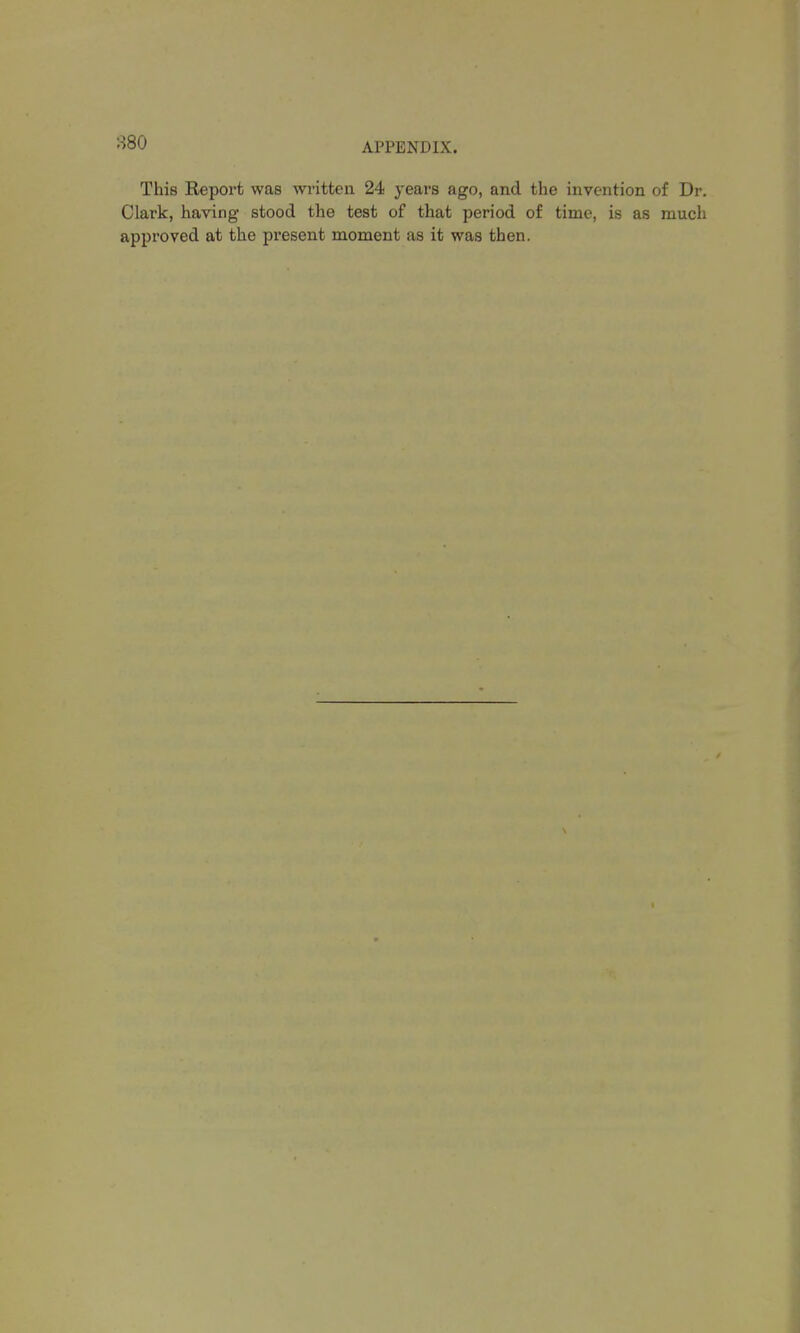 880 This Report was written 24 years ago, and the invention of Dr. Clark, having stood the test of that period of time, is as much approved at the present moment as it was then.