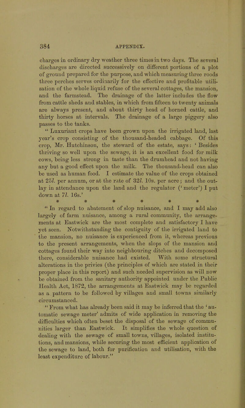 charges in ordinary dry weather three times in two days. The several discharges are directed successively on different portions of a plot of ground prepared for the purpose, and which measuring three roods three perches serves ordinarily for the effective and profitable utili- sation of the whole liquid refuse of the several cottages, the mansion, and the farmstead. The drainage of the latter includes the flow from cattle sheds and stables, in which from fifteen to twenty animals are always present, and about thirty head of horned cattle, and thirty horses at intervals. The drainage of a large piggery also passes to the tanks.  Luxuriant crops have been grown upon the irrigated land, last year's crop consisting of the thousand-headed cabbage. Of this crop, Mr. Hutchinson, the steward of the estate, says: ' Besides thriving so well upon the sewage, it is an excellent food for milk cows, being less strong in taste than the drumhead and not having any but a good effect upon the milk. The thousand-head can also be used as human food. I estimate the value of the crops obtained at 251. per annum, or at the rate of 321. 10s. per acre; and the out- lay in attendance upon the land and the regulator (' meter') I put down at 71. 16s.' #*####  In regard to abatement of slop nuisance, and I may add also largely of farm nuisance, among a rural community, the arrange- ments at Eastwick are the most complete and satisfactory I have yet seen. Notwithstanding the contiguity of the irrigated land to the mansion, no nuisance is experienced from it, whereas previous to the present arrangements, when the slops of the mansion and cottages found their way into neighbouring ditches and decomposed there, considerable nuisance had existed. With some structural alterations in the privies (the principles of which are stated in their proper place in this report) and such needed supervision as will now be obtained from the sanitary authority appointed under the Public Health Act, 1872, the arrangements at Eastwick may be regarded as a pattern to be followed by villages and small towns similarly circumstanced.  From what has already been said it may be inferred that the 1 au- tomatic sewage meter' admits of wide application in removing the difficulties which often beset the disposal of the sewage of commu- nities larger than Eastwick. It simplifies the whole question of dealing with the sewage of small towns, villages, isolated institu- tions, and mansions, while securing the most efficient application of the sewage to land, both for purification and utilisation, with the least expenditure of labour.