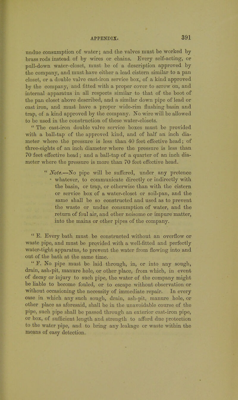 undue consumption of water; and the valves must be worked by brass rods instead of by wires or chains. Every self-acting, or pull-down water-closet, must be of a description approved by the company, and must have either a lead cistern similar to a pan closet, or a double valve cast-iron service box, of a kind approved by the company, and fitted with a proper cover to screw on, and internal apparatus in all respects similar to that of the boot of the pan closet above described, and a similar down pipe of lead or cast iron, and must have a proper wide-rim flushing basin and trap, of a kind approved by the company. JSTo wire will be allowed to be used in the construction of these water-closets.  The cast-iron double valve service boxes must be provided with a ball-tap of the approved kind, and of half an inch dia- meter where the pressure is less than 40 feet effective head; of three-eights of an inch diameter where the. pressure is less than 70 feet effective head; and a ball-tap of a quarter of an inch dia- meter where the pressure is more than 70 feet effective head.  Note.—~No pipe will be suffered, under any pretence ' whatever, to communicate directly or indirectly with the basin, or trap, or otherwise than with the cistern or service box of a water-closet or soil-pan, and the same shall be so constructed and used as to prevent the waste or undue consumption of water, and the return of foul air, and other noisome or impure matter, into the mains or other pipes of the company.  E. Every bath must be constructed without an overflow or waste pipe, and must be provided with a well-fitted and perfectly water-tight apparatus, to prevent the water from flowing into and out of the bath at the same time.  F. No pipe must be laid through, in, or into any sough, drain, ash-pit, manure hole, or other place, from which, in event of decay or injury to such pipe, the water of the company might be liable to become fouled, or to escape without observation or without occasioning the necessity of immediate repair. In every case in which any such sough, drain, ash-pit, manure hole, or other place as aforesaid, shall be in the unavoidable course of the pipe, such pipe shall be passed through an exterior cast-iron pipe, or box, of sufficient length and strength to afford due protection to the water pipe, and to bring any leakage or waste within the means of easy detection.