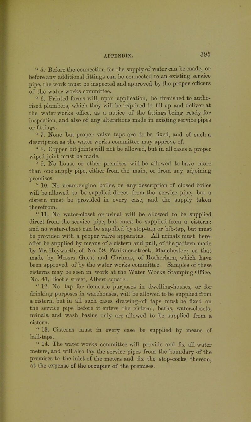 5. Before the connection for the supply of water can be made, or before any additional fittings can be connected to an existing service pipe, the work must be inspected and appiwed by the proper officers of the water works committee. 6. Printed forms will, upon application, be furnished to autho- rised plumbers, which they will be required to fill up and deliver at the water works office, as a notice of the fittings being ready for inspection, and also of any alterations made in existing service pipes or fittings. 7. None but proper valve taps are to be fixed, and of such a description as the water works committee may approve of. 8. Copper bit joints will not be allowed, but in all cases a proper wiped joint must be made. 9. No house or other premises will be allowed to have more than one supply pipe, either from the main, or from any adjoining premises. 10. No steam-engine boiler, or any description of closed boiler will be allowed to be supplied direct from the service pipe, but a cistern must be provided in every case, and the supply taken therefrom. 11. No water-closet or urinal will be allowed to be supplied direct from the service pipe, but must be supplied from a cistern: and no water-closet can be supplied by stop-tap or bib-tap, but must be provided with a proper valve apparatus. All urinals must here- after be supplied by means of a cistern and pull, of the pattern made by Mr. Heyworth, of No. 59, Faulkner-street, Manchester; or that made by Messrs. Guest and Chrimes, of Rotherham, which have been approved of by the water works committee. Samples of these cisterns may be seen in work at the Water Works Stamping Office, No. 41, Bootle-street, Albert-square. 12. No tap for domestic purposes in dwelling-houses, or for drinking purposes in warehouses, will be allowed to be supplied from a cistern, but in all such cases drawiug-off taps must be fixed on the service pipe before it enters the cistern; baths, water-closets, urinals, and wash basins only are allowed to be supplied from a cistern. 13. Cisterns must in every case be supplied by means of ball-taps. 14. The water works committee will provide and fix all water meters, and will also lay the service pipes from the boundary of the premises to the inlet of the meters and fix the stop-cocks thereon, at the expense of the occupier of the premises.