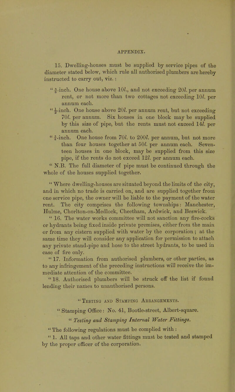 15. Dwelling-houses must be supplied by service pipes of the diameter stated below, wbich rule all authorised plumbers are hereby instructed to carry out, viz.:  f-inch. One house above 10/., and not exceeding 20/. per annum rent, or not more than two cottages not exceeding 10/. per annum each.  ^-inch. One house above 20/. per annum rent, but not exceeding 70/. per annum. Six houses in one block may be supplied by this size of pipe, but the rents must not exceed 14/. per annum each.  f-inch. One house from 70/. to 200/. per annum, but not more than four houses together at 50/. per annum each. Seven- teen houses in one block, may be supplied from this size pipe, if the rents do not exceed 12/. per annum each.  N.B. The full diameter of pipe must be continued through the whole of the houses supplied together.  Where dwelling-houses are situated beyond the limits of the city, and in which no trade is carried on, and are supplied together from one service pipe, the owner will be liable to the payment of the water rent. The city comprises the following townships: Manchester, Hulme, Chorlton-on-Medlock, Cheetham, Ardwick, and Beswick. 16. The water works committee will not sanction any fire-cocks or hydrants being fixed inside private premises, either from the main or from any cistern supplied with water by the corporation ; at the same time they will consider any application for permission to attach any private stand-pipe and hose to the street hydrants, to be used in case of fire only.  17. Information from authorised plumbers, or other parties, as to any infringement of the preceding instructions will receive the im- mediate attention of the committee.  18. Authorised plumbers will be struck off the list if found lending their names to unauthorised persons. Testing and Stamping Arrangements.  Stamping Office: No. 41, Bootle-street, Albert-square.  Testing and Stamping Internal Water Fittings.  The following regulations must be complied with :  1. All taps and other water fittings must be tested and stamped by the proper officer of the corporation.