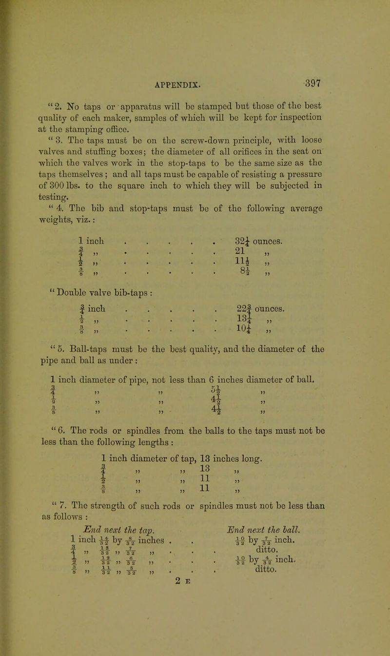  2. No taps or apparatus will be stamped but those of the best quality of each maker, samples of which will be kept for inspection at the stamping office.  3. The taps must be on the screw-down principle, with loose valves and stuffing boxes; the diameter of all orifices in the seat on which the valves work in the stop-taps to be the same size as the taps themselves ; and all taps must be capable of resisting a pressure of 300 lbs. to the square inch to which they will be subjected in testing.  4. The bib and stop-taps must be of the following average weights, viz.: 1 inch ..... 32£ ounces. 2 21 4 ,, • . . . . ax. „ 1 ill 2 ,, ..... xxg 3. Ci 8 » ..... uj j,  Double valve bib-taps : f inch ..... 22f ounces. 2 ,, ..... -lo4 11 . TT >) • • • • • v4 5)  5. Ball-taps must be the best quality, and the diameter of the pipe and ball as under : 1 inch diameter of pipe, not less than 6 inches diameter of ball. 4 )) 11 °2 11 JL 4,1. a ji ii *2 ii 8 41 8 11 11 ^2 »  6. The rods or spindles from the balls to the taps must not be less than the following lengths : 1 inch diameter of tap, 13 inches long. f 11 11 13 ,, 1 11 2 11 11 ■LJ- 11 4 11 8 11 11 J-J- 11  7. The strength of such rods or spindles must not be less than as follows : End next tlie tap. End next the hall. 1 inch if by T\ inches . . ±$ by -fa inch. i 11 tf n-32 a • • • ditto. 3. >' TT 11, T5 11 - • • Ta J T2 men. f ft' » A  ■ • ' ditto. 2 E