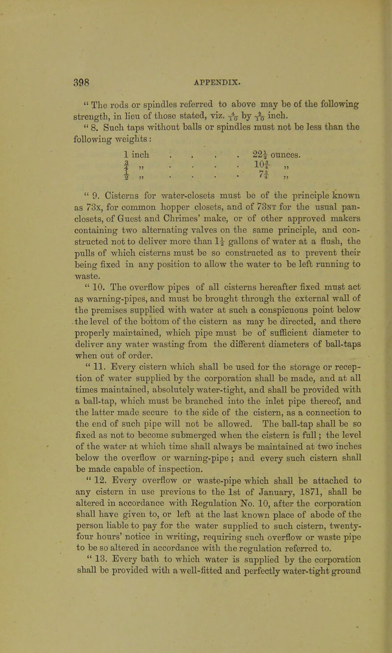  Tlie rods or spindles referred to above may be of the following strength, in lieu of those stated, viz. T% by inch.  8. Such taps without balls or spindles must not be less than the following weights: 1 inch . . . . 22£ ounces. -2 10!- 4 „ .... J.V/4 „ 1 7-3 2 5> • • • * * 4 >J  9. Cisterns for water-closets must be of the principle known as 73x, for common hopper closets, and of 73nt for the usual pan- closets, of Guest and Chrimes' make, or of other approved makers containing two alternating valves on the same principle, and con- structed not to deliver more than 1£ gallons of water at a flush, the pulls of which cisterns must be so constructed as to prevent their being fixed in any position to allow the water to be left running to waste.  10. The overflow pipes of all cisterns hereafter fixed must act as warning-pipes, and must be brought through the external wall of the premises supplied with water at such a conspicuous point below the level of the bottom of the cistern as may be directed, and there properly maintained, which pipe must be of sufficient diameter to deliver any water wasting from the different diameters of ball-taps when out of order.  11. Every cistern which shall be used for the storage or recep- tion of water supplied by the corporation shall be made, and at all times maintained, absolutely water-tight, and shall be provided with a ball-tap, which must be branched into the inlet pipe thereof, and the latter made secure to the side of the cistern, as a connection to the end of such pipe will not be allowed. The ball-tap shall be so fixed as not to become submerged when the cistern is full; the level of the water at which time shall always be maintained at two inches below the overflow or warning-pipe; and every such cistern shall be made capable of inspection.  12. Every overflow or waste-pipe which shall be attached to any cistern in use previous to the 1st of January, 1871, shall be altered in accordance with Regulation No. 10, after the corporation shall have given to, or left at the last known place of abode of the person liable to pay for the water supplied to such cistern, twenty- four hours' notice in writing, requiring such overflow or waste pipe to be so altered in accordance with the regulation referred to.  13. Every bath to which water is supplied by the corporation shall be provided with a well-fitted and perfectly water-tight ground