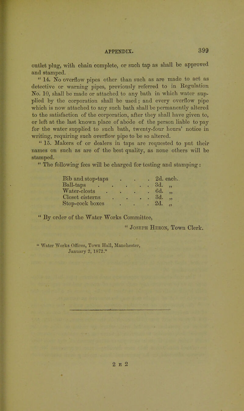outlet plug, with chain complete, or such tap as shall be approved and stamped.  14. No overflow pipes other than such as are made to act as detective or warning pipes, previously referred to in Regulation No. 10, shall be made or attached to any bath in which water sup- plied by the corporation shall be used; and every overflow pipe which is now attached to any such bath shall be permanently altered to the satisfaction of the corporation, after they shall have given to, or left at the last known place of abode of the person liable to pay for the water supplied to such bath, twenty-four hours' notice in writing, requiring such overflow pipe to be so altered.  15. Makers of or dealers in taps are requested to put their names on such as are of the best quality, as none others will be stamped.  The following fees will be charged for testing and stamping : Bib and stop-taps . . . 2d. each.. Ball-taps ..... 3d. „ Water-closts .... 6d. ,, Closet cisterns . . . . 3d. ,, Stop-cock boxes . . .2d. .,,  By order of the Water Works Committee,  Joseph Heron, Town Clerk.  Water Works Offices, Town Hall, Manchester, January 2, 1872. 2 e 2