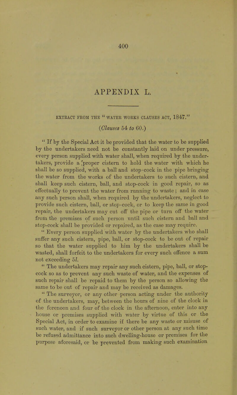 APPENDIX L. EXTRACT FROM THE  WATER WORKS CLAUSES ACT, 1847. (Clauses 54 to 60.)  If by the Special Act it be provided that the water to be supplied by the undertakers need not be constantly laid on under pressure, every person supplied with water shall, when required by the under- takers, provide a 'proper cistern to hold the water with which he shall be so supplied, with a ball and stop-cock in the pipe bringing the water from the works of the undertakers to such cistern, and shall keep such cistern, ball, and stop-cock in good repair, so as effectually to prevent the water from running to waste ; and in case any such person shall, when required by the undertakers, neglect to provide such cistern, ball, or stop-cock, or to keep the same in good repair, the undertakers may cut off the pipe or turn off the water from the premises of such person until such cistern and ball and stop-cock shall be pi'ovided or repaired, as the case may require.  Every person supplied with water by the undertakers who shall suffer any such cistern, pipe, ball, or stop-cock to be out of repair so that the water supplied to him by the undertakers shall be wasted, shall forfeit to the undertakers for every such offence a sum not exceeding 51.  The undertakers may repair any such cistern, pipe, ball, or stop- cock so as to prevent any such waste of water, and the expenses of such repair shall be repaid to them by the person so allowing the same to be out of repair and may be received as damages.  The surveyor, or any other person acting under the authority of the undertakers, may, between the hours of nine of the clock in the forenoon and four of the clock in the afternoon, enter into any house or premises supplied with water by virtue of this or the Special Act, in order to examine if there be any waste or misuse of such water, and if such surveyor or other person at any such time be refused admittance into such dwelling-house or premises for the purpose aforesaid, or be prevented from making such examination