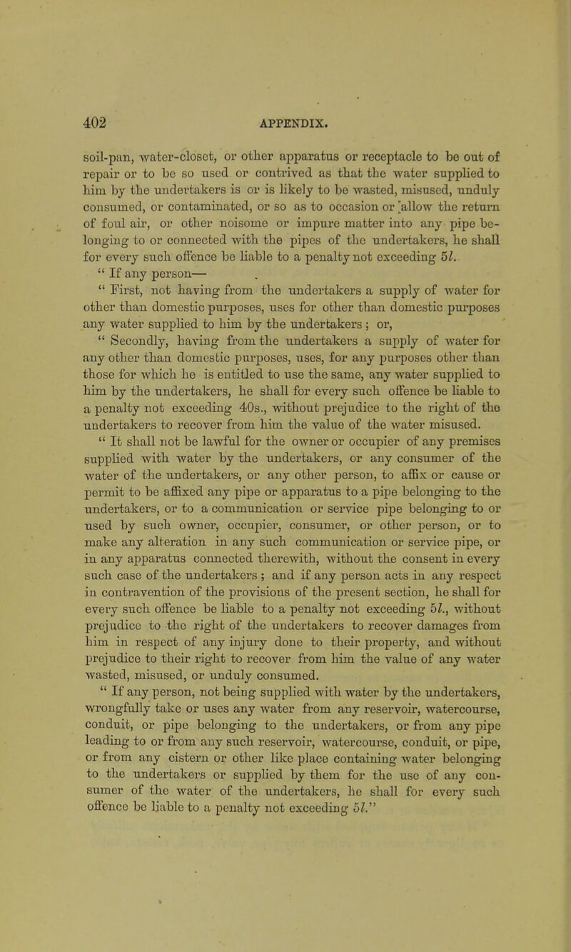 soil-pun, water-closet, or other apparatus or receptacle to be out of repair or to be so used or contrived as that the water supplied to him by the undertakers is or is likely to be wasted, misused, unduly consumed, or contaminated, or so as to occasion or allow the return of foul air, or other noisome or impure matter into any pipe be- longing to or connected with the pipes of the undertakers, he shall for every such offence be liable to a penalty not exceeding 51.  If any person—  First, not having from the undertakers a supply of water for other than domestic purposes, uses for other than domestic purposes any water supplied to him by the undertakers ; or,  Secondly, having from the undertakers a supply of water for any other than domestic purposes, uses, for any purposes other than those for which he is entitled to use the same, any water supjolied to him by the undertakers, he shall for every such offence be liable to a penalty not exceeding 40s., without prejudice to the right of the undertakers to recover from him the value of the water misused.  It shall not be lawful for the owner or occupier of any premises supplied with water by the undertakers, or any consumer of the water of the undertakers, or any other person, to affix or cause or permit to be affixed any pipe or apparatus to a pipe belonging to the undertakers, or to a communication or service pipe belonging to or used by such owner, occupier, consumer, or other person, or to make any alteration in any such communication or service pipe, or in any apparatus connected therewith, without the consent in every such case of the undertakers ; and if any person acts in any respect in contravention of the provisions of the present section, he shall for every such offence be liable to a penalty not exceeding 51., without prejudice to the right of the undertakers to recover damages from him in respect of any iujury done to their property, and without prejudice to their right to recover from him the value of any water wasted, misused, or unduly consumed.  If any person, not being supplied with water by the undertakers, wrongfully take or uses any water from any reservoir, watercourse, conduit, or pipe belonging to the undertakers, or from any pipe leading to or from any such reservoir, watercourse, conduit, or pipe, or from any cistern or other like place containing water belonging to the undertakers or supplied by them for the use of any con- sumer of the water of the undertakers, ho shall for every such offence be liable to a penalty not exceeding 51.