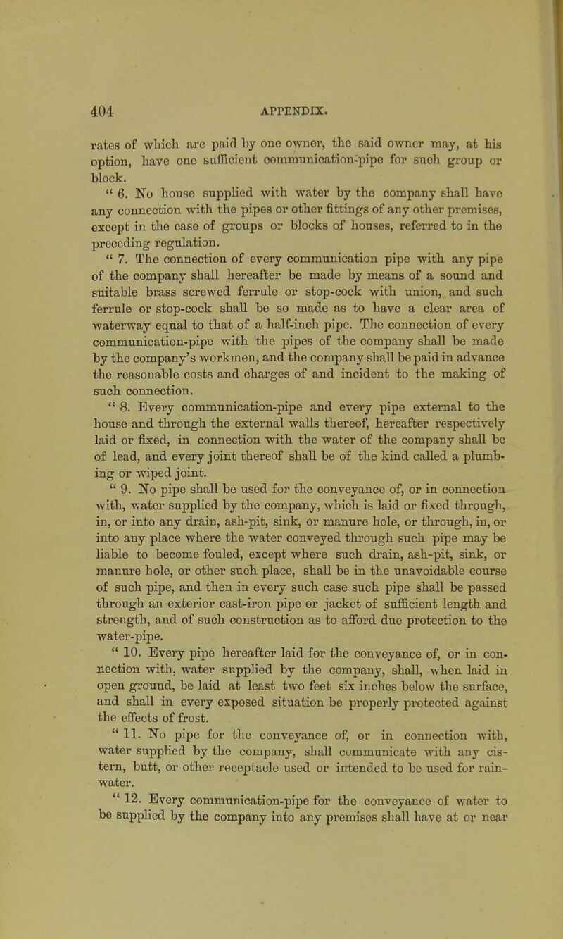 rates of which arc paid by one owner, the said owner may, at his option, have one sufficient oommunication-pipe for such group or block.  6. No house supplied with water by the company shall have any connection with the pipes or other fittings of any other premises, except in the case of groups or blocks of houses, referred to in tho preceding regulation.  7. The connection of every communication pipe with any pipe of the company shall hereafter be made by means of a sound and suitable brass screwed ferrule or stop-cock with union, and such ferrule or stop-cock shall be so made as to have a clear area of waterway equal to that of a half-inch pipe. The connection of every communication-pipe with the pipes of the company shall be made by the company's workmen, and the company shall be paid in advance the reasonable costs and charges of and incident to the making of such connection.  8. Every communication-pipe and every pipe external to the house and through the external walls thereof, hereafter respectively laid or fixed, in connection with the water of the company shall be of lead, and every joint thereof shall be of the kind called a plumb- ing or wiped joint.  9. No pipe shall be used for the conveyance of, or in connection with, water supplied by the company, which is laid or fixed through, in, or into any drain, ash-pit, sink, or manure hole, or through, in, or into any place where the water conveyed through such pipe may be liable to become fouled, except where such drain, ash-pit, sink, or manure hole, or other such place, shall be in the unavoidable course of such pipe, and then in every such case such pipe shall be passed through an exterior cast-iron pipe or jacket of sufficient length and strength, and of such construction as to afford due protection to the water-pipe.  10. Every pipe hereafter laid for the conveyance of, or in con- nection with, water supplied by the company, shall, when laid in open ground, be laid at least two feet six inches below the surface, and shall in every exposed situation be properly protected against the effects of frost.  11. No pipe for the conveyance of, or in connection with, water supplied by the company, shall communicate with any cis- tern, butt, or other receptacle used or intended to be used for rain- water.  12. Every communication-pipe for the conveyance of water to be supplied by the company into any premises shall have at or near