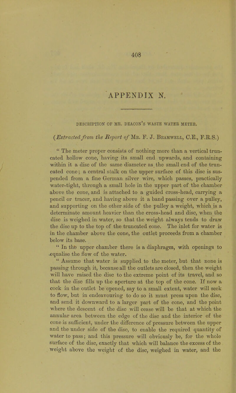 APPENDIX N. DESCRIPTION OF MR. DEACON'S WASTE WATER METER. {Extracted from the Report of Mb. F. J. Bramwell, C.E., F.R.S.)  The meter proper consists of nothing more than a vertical trun- cated hollow cone, having its small end upwards, and containing within it a disc of the same diameter as the small end of the trun- cated cone; a central stalk on the upper surface of this disc is sus- pended from a fine German silver wire, which passes, practically water-tight, through a small hole in the upper part of the chamber above the cone, and is attached to a guided cross-head, carrying a pencil or tracer, and having above it a band passing over a pulley, and supporting on the other side of the pulley a weight, which is a determinate amount heavier than the cross-head and disc, when the disc is weighed in water, so that the weight always tends to draw the disc up to the top of the truncated cone. The inlet for water is in the chamber above the cone, the outlet proceeds from a chamber below its base.  In the upper chamber there is a diaphragm, with openings to -equalise the flow of the water.  Assume that water is supplied to the meter, but that none is passing through it, because all the outlets are closed, then the weight will have raised the disc to the extreme point of its travel, and so that the disc fills up the aperture at the top of the cone. If now a cock in the outlet be opened, say to a small extent, water will seek to flow, but in endeavouring to do so it must press upon the disc, and send it downward to a larger part of the cone, and the point where the descent of the disc will cease will be that at which the annular area between the edge of the disc and the interior of the cone is sufficient, under the difference of pressure between the upper and the under side of the disc, to enable the required quantity of water to pass; and this pressure will obviously be, for the whole surface of the disc, exactly that which will balance the excess of the weight above the weight of the disc, weighed in water, and the