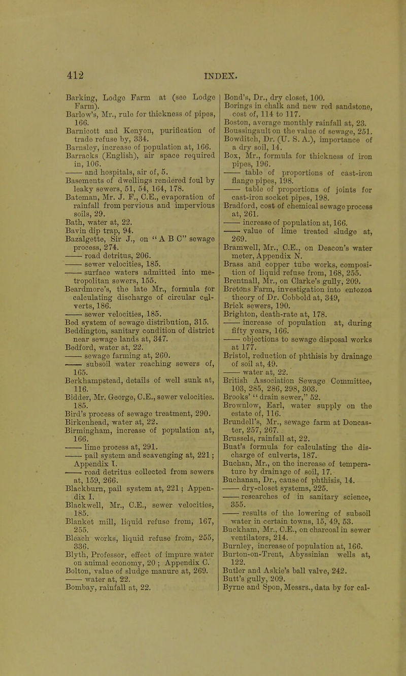 Barking, Lodge Farm at (soo Lodge Farm). Barlow's, Mr., rulo for thickness of pipos, 166. Barnicott and Kenyon, purification of trado rofuso by, 334. Barnsloy, increaso of population at, 166. Barracks (English), air space required in, 106. and hospitals, air of, 5. Basements of dwellings rendered foul by leaky sewers, 51, 54, 164, 178. Bateman, Mr. J. F., C.E., evaporation of rainfall from pervious and impervious soils, 29. Bath, water at, 22. Bavin dip trap, 94. Bazalgette, Sir J., on  A B C sewage process, 274. road detritus, 206. sewer velocities, 185. surface waters admitted into me- tropolitan sewers, 155. Beardmore's, the late Mr., formula for calculating discharge of circular cul- verts, 186. sewer velocities, 185. Bed system of sewage distribution, 315. Beddington, sanitary condition of district near sewage lands at, 347. Bedford, water at, 22. sewage farming at, 260. subsoil water reaching sewers of, 165. Berkhampstead, details of well sunk at, 116. Bidder, Mr. George, C.E., sewer velocities. 185. Bird's process of sewage treatment, 290. Birkenhead, water at, 22. Birmingham, increase of population at, 166. lime process at, 291. pail system and scavenging at, 221; Appendix T. road detritus collected from sowers at, 159, 266. Blackburn, pail system at, 221; Appen- dix I. Blackwell, Mr., O.E., sewer velocities, 185. Blanket mill, liquid refuse from, 167, 255. Bleach works, liquid refuse from, 255, 336. Blyth, Professor, effect of impure water on animal economy, 20 ; Appendix C. Bolton, value of sludge manure at, 269. water at, 22. Bombay, rainfall at, 22. Bond's, Dr., dry closet, 100. Borings in chalk and now red sandstone, cost of, 114 to 117. Boston, average monthly rainfall at, 23. Boussingault on the value of sewage, 251. Bowditch, Dr. (U. S. A.), importance of a dry soil, 14. Box, Mr., formula for thickness of iron pipos, 196. tablo of proportions of cast-iron flange pipes, 198. tablo of proportions of joints for cast-iron socket pipes, 198. Bradford, cost of chemical sewage proceBB at, 261. increase of population at, 166. value of lime treated sludge at, 269. Bramwell, Mr., C.E., on Deacon's water meter, Appendix N. Brass and copper tube works, composi- tion of liquid refuse from, 168, 255. Brentnall, Mr., on Clarke's gully, 209. Bretons Farm, investigation into enrozoa theory of Dr. Cobbold at, 349, Brick sewers, 190. Brighton, death-rate at, 178. increase of population at, during fifty years, 166. objections to sewage disposal works at 177. Bristol, reduction of phthisis by drainage of soil at, 49. water at, 22. British Association Sewage Committee, 103, 285, 286, 298, 303. Brooks'  drain sewer, 52. Brownlow, Earl, water supply on the estate of, 116. Brundell's, Mr., sewage farm at Doncas- ter, 257, 267. Brussels, rainfall at, 22. Buat's formula for calculating the dis- charge of culverts, 187. Buchan, Mr., on the increase of tempera- ture by drainage of soil, 17. Buchanan, Dr., cause of phthisis, 14. dry-closet systems, 225. researches of in sanitary science, 355. results of the lowering of subsoil water in certain towns, 15, 49, 53. Buckham, Mr., C.E., on charcoal in sewer ventilators, 214. Burnley, increase of population at, 166. Burton-on-Trent, Abyssinian wells at, 122. Butlor and Askie's ball valve, 242. Butt's gully, 209. Byrne and Spon, Messrs., data by for cal-