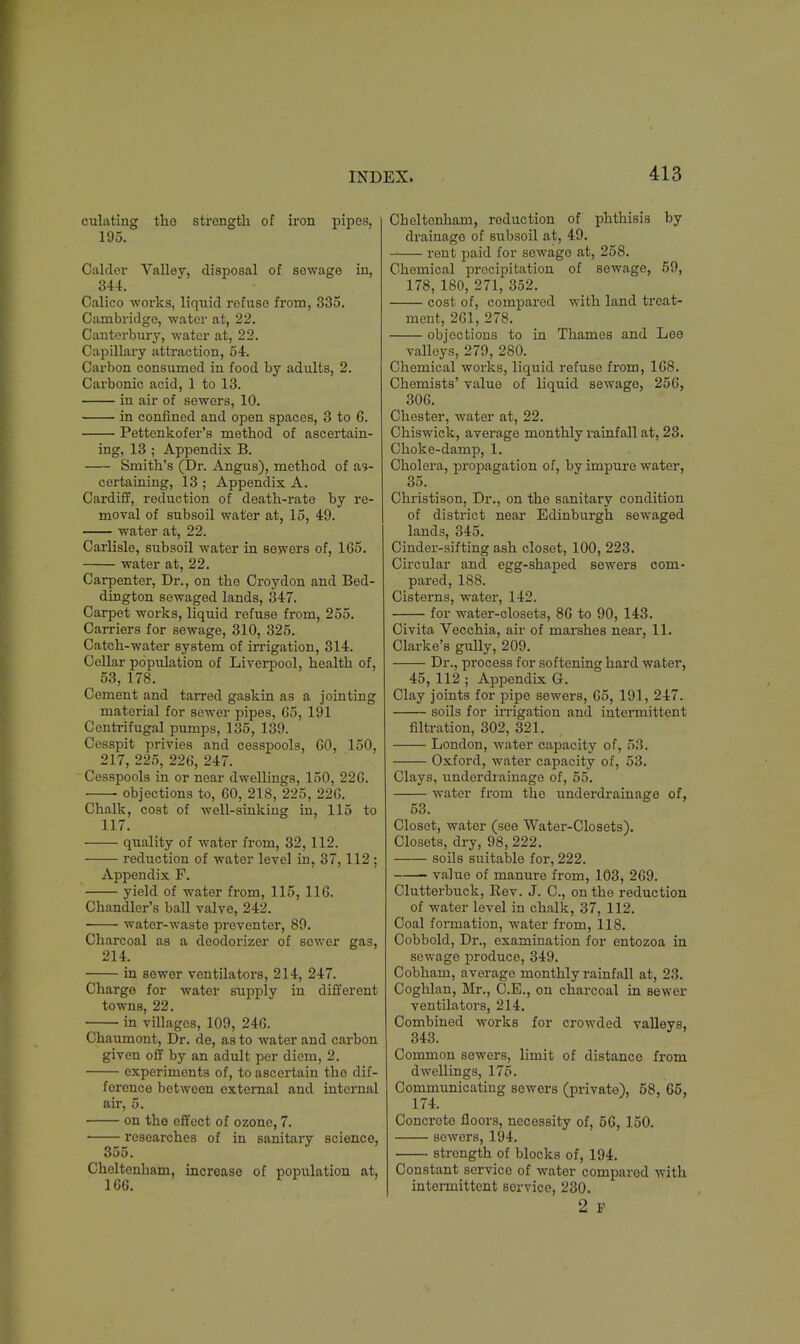 culating the strength of iron pipes, 195. Calder Valley, disposal of sewage in, 344. Calico works, liquid refuse from, 335. Cambridge, water at, 22. Canterbury, water at, 22. Capillary attraction, 54. Carbon consumed in food by adults, 2. Carbonic acid, 1 to 13. in air of sewers, 10. in confined and open spaces, 3 to 6. Pettenkofer's method of ascertain- ing, 13 ; Appendix B. Smith's (Dr. Angus), method of as- certaining, 13 ; Appendix A. Cardiff, reduction of death-rate by re- moval of subsoil water at, 15, 49. water at, 22. Carlisle, subsoil water in sewers of, 165. water at, 22. Carpenter, Dr., on the Croydon and Bed- dington sewaged lands, 347. Carpet works, liquid refuse from, 255. Carriers for sewage, 310, 325. Catch-water system of irrigation, 314. Cellar population of Liverpool, health of, 53, 178. Cement and tarred gaskin as a jointing material for sewer pipes, 65, 191 Centrifugal pumps, 135, 139. Cesspit privies and cesspools, 60, 150, 217, 225, 226, 247. Cesspools in or near dwellings, 150, 226. objections to, 60, 218, 225, 226. Chalk, cost of well-sinking in, 115 to 117. quality of water from, 32,112. reduction of water level in, 37,112; Appendix F. yield of water from, 115, 116. Chandler's ball valve, 242. water-waste preventer, 89. Charcoal as a deodorizer of sower gas, 214. in sewer ventilators, 214, 247. Chargo for water supply in different towns, 22. in villages, 109, 246. Chaumont, Dr. de, as to water and carbon given off by an adult per diem, 2. experiments of, to ascertain the dif- ference between external and internal air, 5. on the effect of ozone, 7. researches of in sanitary science, 355. Cheltenham, increase of population at, 166. Cheltenham, reduction of phthisis by drainago of subsoil at, 49. rent paid for sewage at, 258. Chemical precipitation of sewage, 59, 178, 180, 271, 352. cost of, compared with land treat- ment, 261, 278. objections to in Thames and Lee valleys, 279, 280. Chemical works, liquid refuse from, 168. Chemists' value of liquid sewage, 256, 306. Chester, water at, 22. Chiswick, average monthly rainfall at, 23. Choke-damp, 1. Cholera, propagation of, by impure water, 35. Christison, Dr., on tho sanitary condition of district near Edinburgh sewaged lands, 345. Cinder-sifting ash closet, 100, 223. Circular and egg-shaped sewers com- pared, 188. Cisterns, water, 142. for water-closets, 86 to 90, 143. Civita Vecchia, air of marshes near, 11. Clarke's gully, 209. Dr., process for softening hard water, 45, 112 ; Appendix G. Clay joints for pipe sewers, 65, 191, 247. soils for irrigation and intermittent filtration, 302, 321. London, water capacity of, 53. Oxford, water capacity of, 53. Clays, underdrainage of, 55. water from the underdrainage of, 53. Closet, water (see Water-Closets). Closets, dry, 98, 222. soils suitable for, 222. value of manure from, 103, 269. Clutterbuck, Rev. J. C, on the reduction of water level in chalk, 37, 112. Coal formation, water from, 118. Cobbold, Dr., examination for entozoa in sewage produce, 349. Cobham, average monthly rainfall at, 23. Coghlan, Mr., C.E., on charcoal in sewer ventilators, 214. Combined works for crowded valleys, 343. Common sewers, limit of distance from dwellings, 175. Communicating sowers (private), 58, 65, 174. Concroto floors, necessity of, 56, 150. sewers, 194. strength of blocks of, 194. Constant servico of water compared with intermittent service, 230. 2 F