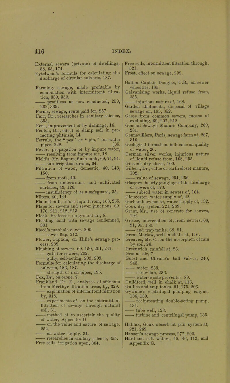 External seworB (private) of dwellings, C8, 65, 174. Eytelwein's formula for calculating the dischargo of circular culverts, 187. Fanning, sewage, made profitable by combination with intermittent filtra- tion, 339, 352. profitless as now conducted, 259, 262, 339. Farms, sewage, rents paid for, 257. Farr, Dr., researches in sanitary science, 355. Fens, improvement of by drainage, 1G. Fenton, Dr., effect of damp soil in pro- moting phthisis, 14. Ferrule, the  pea or  pin, for water pipes, 228. [35. Fever, propagation of by impure water, resulting from impure air, 18. Field's, Mr. Rogers, flush tank, 69, 71,91. sub-irrigation drains, 64. Filtration of water, domestic, 40, 143, 150. from roofs, 40. from underdrains and cultivated surfaces, 43, 126. insufficiency of as a safeguard, 35. Filters, 40, 144. Flannel mill, refuse liquid from, 168, 255. Flaps for sewers and sewer junctions, 69, 176, 211, 212, 213. Fleck, Professor, on ground air, 8. Flooding land with sewage condemned, 301. Flood's manhole cover, 200. sewer flap, 212. Flower, Captain, on Hille's sewage pro- cess, 289. Flushing of sewers, 69, 150, 201, 247. gate for sewers, 202. gully, self-acting, 203, 209. Formulas for calculating the discharge of culverts, 186, 187. sfrength of iron pipes, 195. Fox, Dr., on ozone, 7. Frankland, Dr. E., analyses of effluents from Merthyr filtration areas, by, 329. explanation of intermittent filtration by, 318. experiments of, on the intermittent filtration of sowage through natural soil, 61. i method of to ascertain the quality of water, Appendix D. on the value and nature of sewage, 252. on water supply, 34. researches in sanitary science, 355. Free soils, irrigation upon, 304. Free soils, intennittent filtration through, 321. Frost, effect on sewage, 299. Galton, Captain Douglas, C.B., on sewer velocities, 185. Galvanising works, liquid refuse from, 255. injurious nature of, 168. Garden allotments, disposal of village sewage on, 183, 352. Gases from common sewers, means of excluding, 69, 207, 212. General Sewage Manure Company, 269, 281. Gennevilliers, Paris, sewage farm at, 267, 316. Geological formation, influence on quality of water, 20. German silver works, injurious nature of liquid refuse from, 168, 255. Gibson's dry closet, 100. Gilbert, Dr., value of earth closet manure, 102. value of sewage, 254, 256. Glasgow, hourly gaugings of the discharge of sewers of, 170. subsoil water in sewers of, 164. Gloucester, water supply of, 22. Gorhambury house, -water supply of, 132. Goux dry system 221, 269. Grant, Mr., use of concrete for sewers, 194. Grease, interception of, from sewers, 68, 91, 95, 150. and trap tanks, 68, 91. Great Marlow, well in chalk at, 11G. Greaves, Mr. C., on the absorption of rain by soil, 26. Greenwich, rainfall at, 23. Ground air, 7. Guest and Chrime's ball valves, 240, 243. meter, 233. screw tap, 236. water-waste preventer, 89. Guildford, well in chalk at, 116. Gullies and trap tanks, 91,175, 206. Gywnne's centrifugal pumping engine, 136, 139. reciprocating double-acting pump, 134. tube well, 123. turbine and centrifugal pump, 135. Halifax, Goux absorbent pail system at, 221, 269. Hanson's Bewage process, 277, 290. Hard and soft waters, 45, 46, 112, and Appendix G.