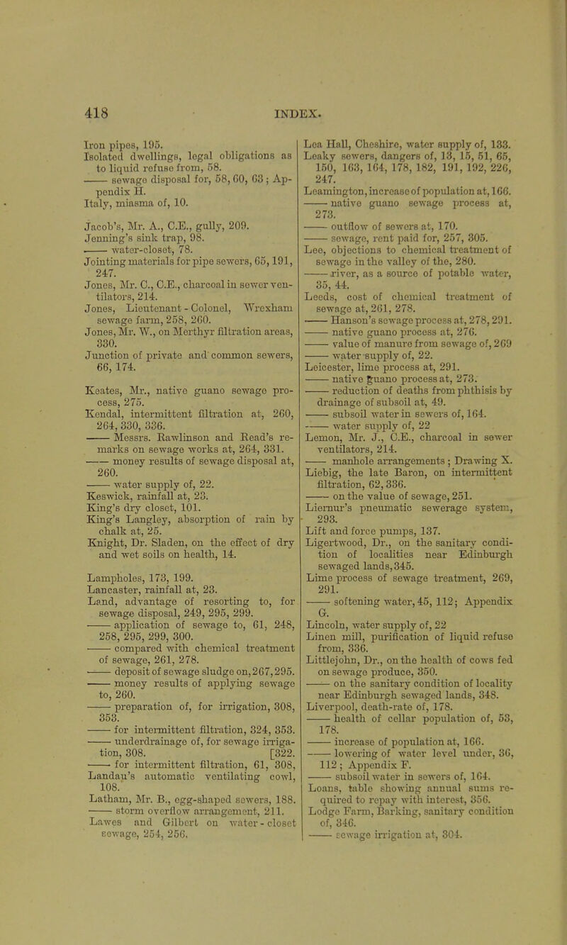 Iron pipes, 195. Isolated dwellings, legal obligations as to liquid refuse from, 58. sewago disposal for, 58,60, 63; Ap- pendix H. Italy, miasma of, 10. Jacob's, Mr. A., C.E., gully, 209. Jenning's sink trap, 98. . water-closet, 78. Jointing materials for pipe sowers, 65,191, 247. Jones, Mr. 0., C.E., charcoal in sewer ven- tilators, 214. Jones, Lieutenant - Colonel, Wrexham sewage farm, 258, 260. Jones, Mr. W., on Morthyr nitration areas, 330. Junction of private and' common sewers, 66, 174. Keates, Mr., native guano sewago pro- cess, 275. Kendal, intermittent filtration at, 260, 264, 330, 336. Messrs. Rawlinson and Read's re- marks on sewage works at, 264, 331. money results of sewage disposal at, 260. water supply of, 22. Keswick, rainfall at, 23. King's dry closet, 101. King's Langley, absorption of rain by chalk at, 25. Knight, Dr. Sladen, on the effect of dry and wet soils on health, 14. Lampholes, 173, 199. Lancaster, rainfall at, 23. Land, advantage of resorting to, for sewage disposal, 249, 295, 299. application of sewage to, 61, 248, 258, 295, 299, 300. compared with chemical treatment of sewage, 261, 278. ■ deposit of sewage sludge on, 267,295. money results of applying sewage to, 260. preparation of, for irrigation, 308, 353. for intermittent filtration, 324, 353. underdrainage of, for sewage irriga- tion, 308. [322. for intermittent filtration, 61, 308, Landau's automatic ventilating cowl, 108. Latham, Mr. B., egg-shaped sowers, 188. storm overflow arrangement, 211. Lawes and Gilbert, on water - closet sewage, 254, 256. Lea Hall, Cheshire, water supply of, 133. Leaky sewers, dangers of, 13, 15, 51, 65, 150, 163, 164, 178, 182, 191, 192, 226, 247. Leamington, increase of population at, 166. native guano sewage process at, 273. outflow of sewers at, 170. sewage, rent paid for, 257, 305. Lee, objections to chemical treatment of sewage in the valley of the, 280. j-iver, as a source of potable water, 35, 44. Leeds, cost of chemical treatment of sewage at, 261, 278. ■ Hanson's sewage process at, 278,291. native guano process at, 276. value of mamrro from sewage of, 269 -water -supply of, 22. Leicester, lime process at, 291. native guano process at, 273. reduction of deaths from phthisis by drainage of subsoil at, 49. subsoil water in sewers of, 164. water supply of, 22 Lemon, Mr. J., C.E., charcoal in sewer ventilators, 214. manhole arrangements; Drawing X. Liebig, the late Baron, on intermittent filtration, 62,336. on the value of sewage, 251. Liemur's pneumatic sewerage system, 293. Lift and force pumps, 137. Ligertwood, Dr., on the sanitary condi- tion of localities near Edinburgh sewaged lands, 345. Lime process of sewage treatment, 269, 291. softening water, 45, 112; Appendix G. Lincoln, water supply of, 22 Linen mill, purification of liquid refuse from, 336. Littlejohn, Dr., on the health of cows fed on sewage produce, 350. —— on the sanitary condition of locality near Edinburgh sewaged lands, 348. Liverpool, death-rate of, 178. health of cellar population of, 53, 178. increase of population at, 166. lowering of water level under, 36, 112; Appendix F. subsoil water in sowers of, 164. Loans, table showing annual sums re- quired to repay with interest, 356. Lodge Farm, Barking, sanitary condition of, 346. tcwage irrigation at, 304.