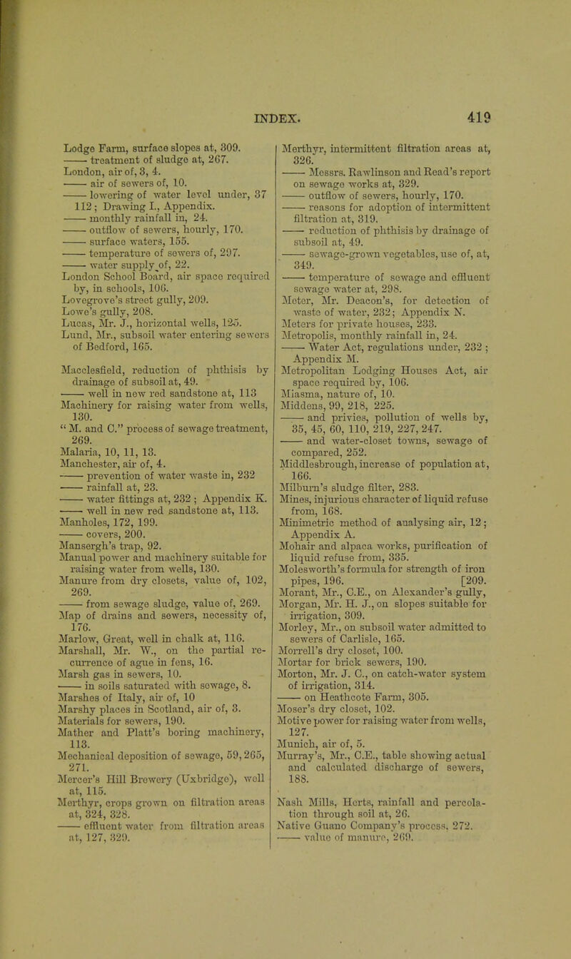 Lodge Farm, surface slopes at, 309. treatment of sludge at, 267. London, air of, 3, 4. air of sewers of, 10. lowering of water level under, 37 112; Drawing I., Appendix. monthly rainfall in, 24. outflow of sewers, hourly, 170. surface waters, 155. temperature of sowers of, 207. water supplyj)f, 22. London School Board, air space required by, in schools, 100. Lovegrove's street gully, 209. Lowe's gully, 208. Lucas, Mr. J., horizontal wells, 1&5. Lund, Mr., subsoil water entering sewers of Bedford, 165. Macclesfield, reduction of phthisis by drainage of subsoil at, 49. well in new red sandstone at, 113 Machinery for raising water from wells, 130. M. and O. process of Bewage treatment, 269. Malaria, 10, 11, 13. Manchester, ah- of, 4. prevention of water waste in, 232 rainfall at, 23. water fittings at, 232 ; Appendix K. well in new red sandstone at, 113. Manholes, 172, 199. covers, 200. Mansergh's trap, 92. Manual power and machinery suitable for raising water from wells, 130. Manure from dry closets, value of, 102, 269. from sewage sludge, value of, 269. Map of drains and sewers, necessity of, 176. Marlow, Great, well in chalk at, 116. Marshall, Mr. W., on tho partial re- currence of ague in fens, 16. Marsh gas in sewers, 10. ' in soils saturated with sowagc, 8. Marshes of Italy, air of, 10 Marshy places in Scotland, air of, 3. Materials for sewers, 190. Mather and Piatt's boring machinery, 113. Mechanical deposition of sewage, 59,265, 271. Mercer's Hill Brewery (Uxbridgo), woll at, 115. Merthyr, crops grown on filtration areas at, 324, 328. effluent wator from filtration areas at, 127, 329. Merthyr, intermittent filtration areas at, 326. Messrs. Rawlinson and Road's report on sewago works at, 329. outflow of sewers, hourly, 170. reasons for adoption of intermittent filtration at, 319. reduction of phthisis by drainage of subsoil at, 49. sewage-grown vegetables, use of, at, 349. temperature of sewage and effluent sewage water at, 298. Motor, Mr. Deacon's, for detection of waste of water, 232; Appendix N. Meters for private houses, 233. Metropolis, monthly rainfall in, 24. ■ Water Act, regulations under, 232 ; Appendix M. Metropolitan Lodging Houses Act, air space required by, 106. Miasma, nature of, 10. Middens, 99, 218, 225. and privies, pollution of wells by, 35, 45, 60, 110, 219, 227, 2-17. and water-closet towns, sewage of compared, 252. Middlesbrough, increase of population at, 166. Milbum's sludge filter, 283. Mines, injurious character of liquid refuse from, 168. Minimetric method of analysing air, 12; Appendix A. Mohair and alpaca works, purification of liquid refuse from, 335. Molesworth's forarala for strength of iron pipes, 196. [209. Morant, Mr., C.E., on Alexander's gully, Morgan, Mr. H. J., on slopes suitable for irrigation, 309. Morley, Mr., on subsoil water admitted to sewers of Carlislo, 165. Morrell's dry closet, 100. Mortar for brick sewers, 190. Morton, Mr. J. C, on catch-water system of irrigation, 314. on Heathcote Farm, 305. Moser's dry closet, 102. Motive power for raising water from wells, 127. Munich, air of, 5. Murray's, Mr., C.E., table showing actual and calculated discharge of sewers, 18S. Nash Mills, Herts, rainfall and percola- tion through soil at, 26. Native Guano Company's process. 272. value of manure, 2(>!>.