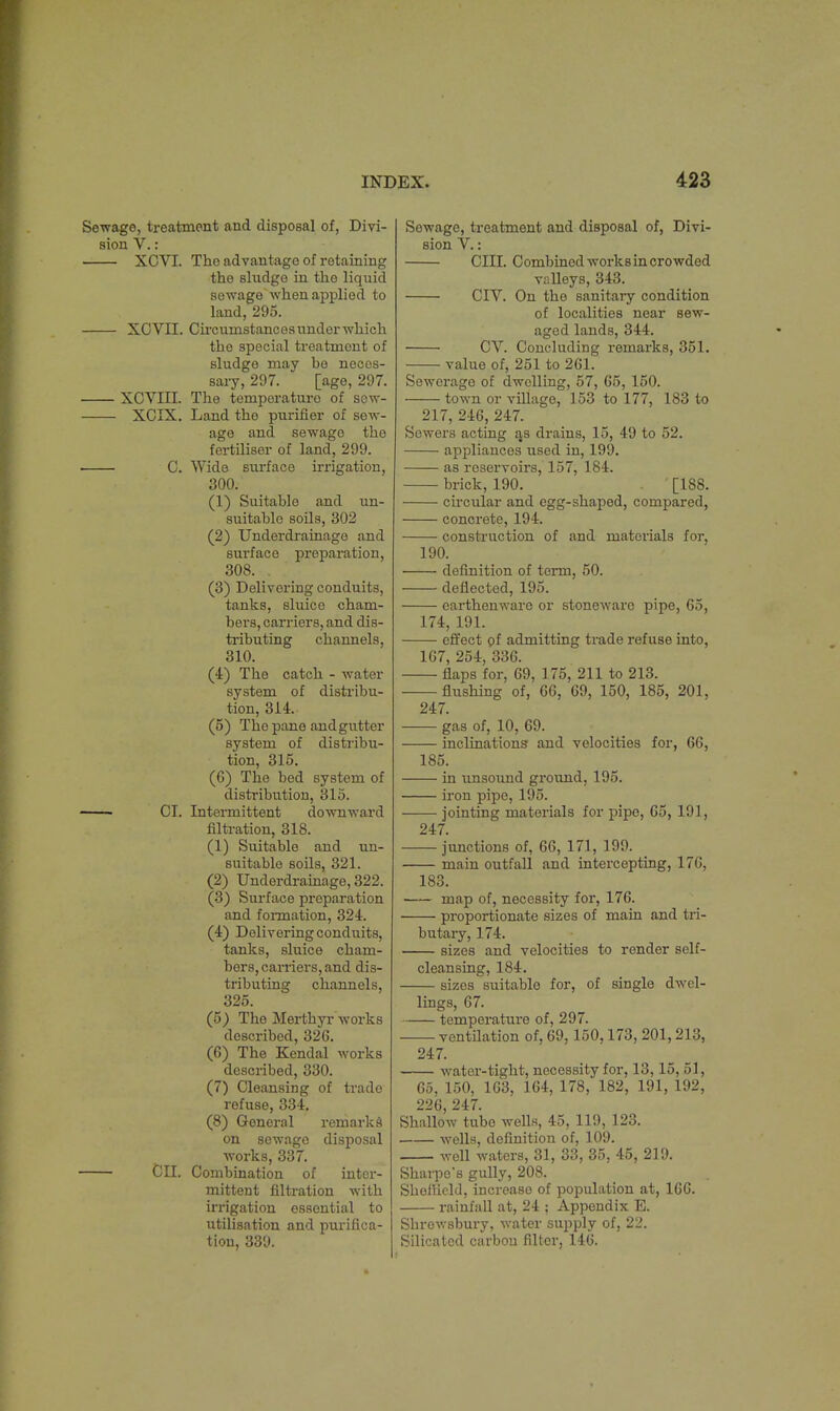 Sewage, treatment and disposal of, Divi- sion V.: XCVI. Tho advantage of retaining the sludge in the liquid sewage'when applied to land, 295. XCVII. Circumstances under which tho special treatment of sludge may be neces- sary, 297. [age, 297. XCVIII. The temperature of sew- XCIX. Land the purifier of sew- age and sewago the fertiliser of land, 299. C. Wide surface irrigation, 300. (1) Suitable and un- suitable soils, 302 (2) Underdrainage and surface preparation, 308. . (3) Delivering conduits, tanks, sluice cham- bers, carriers, and dis- tributing channels, 310. (4) The catch - water- system of distribu- tion, 314. (5) The pane and gutter system of distribu- tion, 315. (6) The bed system of distribution, 315. CI. Intermittent downward filtration, 318. (1) Suitable and un- suitable soils, 321. (2) Underdrainage, 322. (3) Surface preparation and formation, 324. (4) Delivering conduits, tanks, sluice cham- bers, carriers, and dis- tributing channels, 325. (5) The Merthyr works described, 326. (6) The Kendal works described, 330. (7) Cleansing of trade refuse, 334. (8) General remarks on sewage disposal works, 337. ClI. Combination of inter- mittent nitration with irrigation essential to utilisation and purifica- tion, 339. Sewage, treatment and disposal of, Divi- sion V.: CIII. Combined works in crowded valleys, 343. CIV. On the sanitary condition of localities near sew- aged lands, 344. CV. Concluding remarks, 351. value of, 251 to 261. Sewerage of dwelling, 57, 65, 150. town or village, 153 to 177, 183 to 217, 246, 247. Sewers acting as drains, 15, 49 to 52. appliances used in, 199. as reservoirs, 157, 184. brick, 190. [188. circular and egg-shaped, compared, concrete, 194. construction of and materials for, 190. — definition of term, 50. — deflected, 195. — earthenware or stoneware pipe, 65, 174, 191. effect of admitting trade refuse into, 167, 254, 336. — flaps for, 69, 175, 211 to 213. — flushing of, 66, 69, 150, 185, 201, 247. 185. gas of, 10, 69. inclinations and velocities for, 66, — in unsound ground, 195. — iron pipe, 195. — jointing materials for pipe, 65, 191, 247. — junctions of, 66, 171, 199. main outfall and intercepting, 176, 183. — map of, necessity for, 176. — proportionate sizes of main and tri- butary, 174. — sizes and velocities to render self- cleansing, 184. — sizes suitable for, of single dwel- lings, 67. — temperature of, 297. ■ ventilation of, 69,150,173, 201,213, 247. water-tight, necessity for, 13,15, 51, 65, 150, 163, 164, 178, 182, 191, 192, 226, 247. Shallow tube wells, 45, 119, 123. wells, definition of, 109. well waters, 31, 33, 35, 45, 219. Sharpo's gully, 208. Shollicld, increase of population at, 166. rainfall at, 24 ; Appendix E. Shrewsbury, water supply of, 22. Silicatcd carbon filter, 146.