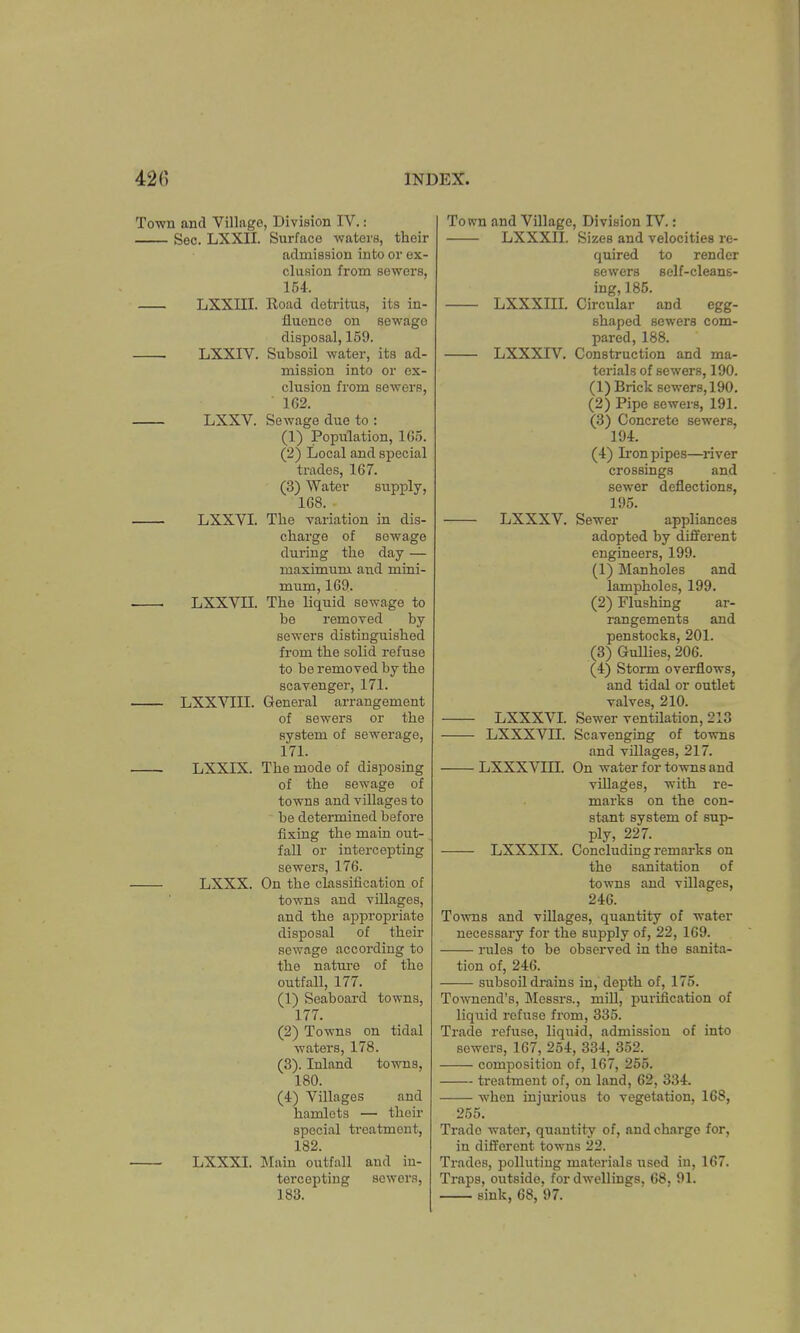 Town and Village, Division IV.: Sec. LXXII. Surface waters, their admission into or ex- clusion from sewers, 154. LXXIII. Road detritus, its in- fluence on sewage disposal, 159. LXXIV. Subsoil water, its ad- mission into or ex- clusion from sewers, 162. LXXV. Sewage due to : (1) Population, 165. (2) Local and special trades, 167. (3) Water supply, 168. LXXVI. The variation in dis- charge of sewage during the day — maximum and mini- mum, 169. ■ ■ LXXVH. The liquid sewage to be removed by sewers distinguished from the solid refuse to be removed by the scavenger, 171. LXXVIII. General arrangement of sewers or the system of sewerage, 171. LXXIX. The mode of disposing of the sewage of towns and villages to be determined before fixing the main out- fall or intercepting sewers, 176. LXXX. On the classification of towns and villages, and the appropriate disposal of their sewage according to the nature of the outfall, 177. (1) Seaboard towns, 177. (2) Towns on tidal waters, 178. (3) . Inland towns, 180. (4) Villages and hamlets — their special treatment, 182. LXXXI. Main outfall and in- tercepting sewers, 183. LXXXIII. LXXXIV. LXXXV. Town and Village, Division IV.: LXXXII. Sizes and velocities re- quired to render sewers self-cleans- ing, 185. Circular and egg- shaped sewers com- pared, 188. Construction and ma- terials of sewers, 190. (1) Brick sewers, 190. (2) Pipe sewers, 191. (3) Concrete sewers, 194. (4) Iron pipes—river crossings and sewer deflections, 195. Sewer appliances adopted by different engineers, 199. (1) Manholes and lampholes, 199. (2) Flushing ar- rangements and penstocks, 201. (3) Gullies, 206. (4) Storm overflows, and tidal or outlet valves, 210. LXXXVI. Sewer ventilation, 213 LXXXVII. Scavenging of towns and villages, 217. LXXXVIII. On water for towns and villages, with re- marks on the con- stant system of sup- ply, 227. LXXXIX. Concluding remarks on the sanitation of towns and villages, 246. Towns and villages, quantity of water necessary for the supply of, 22, 169. lilies to be observed in the sanita- tion of, 246. — subsoil drains in, depth of, 175. Townend's, Messrs., mill, purification of liquid refuse from, 335. Trade refuse, liquid, admission of into sowers, 167, 254, 334, 352. composition of, 167, 255. treatment of, on land, 62, 334. when injurious to vegetation, 168, 255. Trade water, quantity of, and charge for, in different towns 22. Trades, polluting materials used in, 167. Traps, outside, for dwellings. 68, 91. sink, 68, 97.