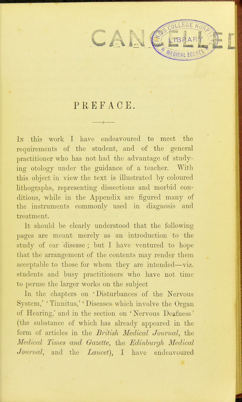 PREFACE. In this work I have endeavoured to meet the requirements of the student, and of the general practitioner who has not had the advantage of study- ing otology under the guidance of a teacher. With this object in view the text is illustrated by coloured lithographs, representing dissections and morbid con- ditions, while in the Appendix are figured many of the instruments commonly used in diagnosis and treatment. It should be clearly understood that the following pages are meant merely as an introduction to the study of ear disease ; but I have ventured to hope that the arrangement of the contents may render them acceptable to those for whom they are intended—viz. students and busy practitioners who have not time to peruse the larger works on the subject In the chapters on 'Disturbances of the Nervous System,' ' Tinnitus,' ' Diseases which involve the Organ of Hearing,' and in the section on ' Nervous Deafness' (the substance of which has already appeared in the form of articles in the British Medical Journal, the Medical Times and Gazette, the Edinburgh Medical Journal, and the Lancet), I have endeavoured