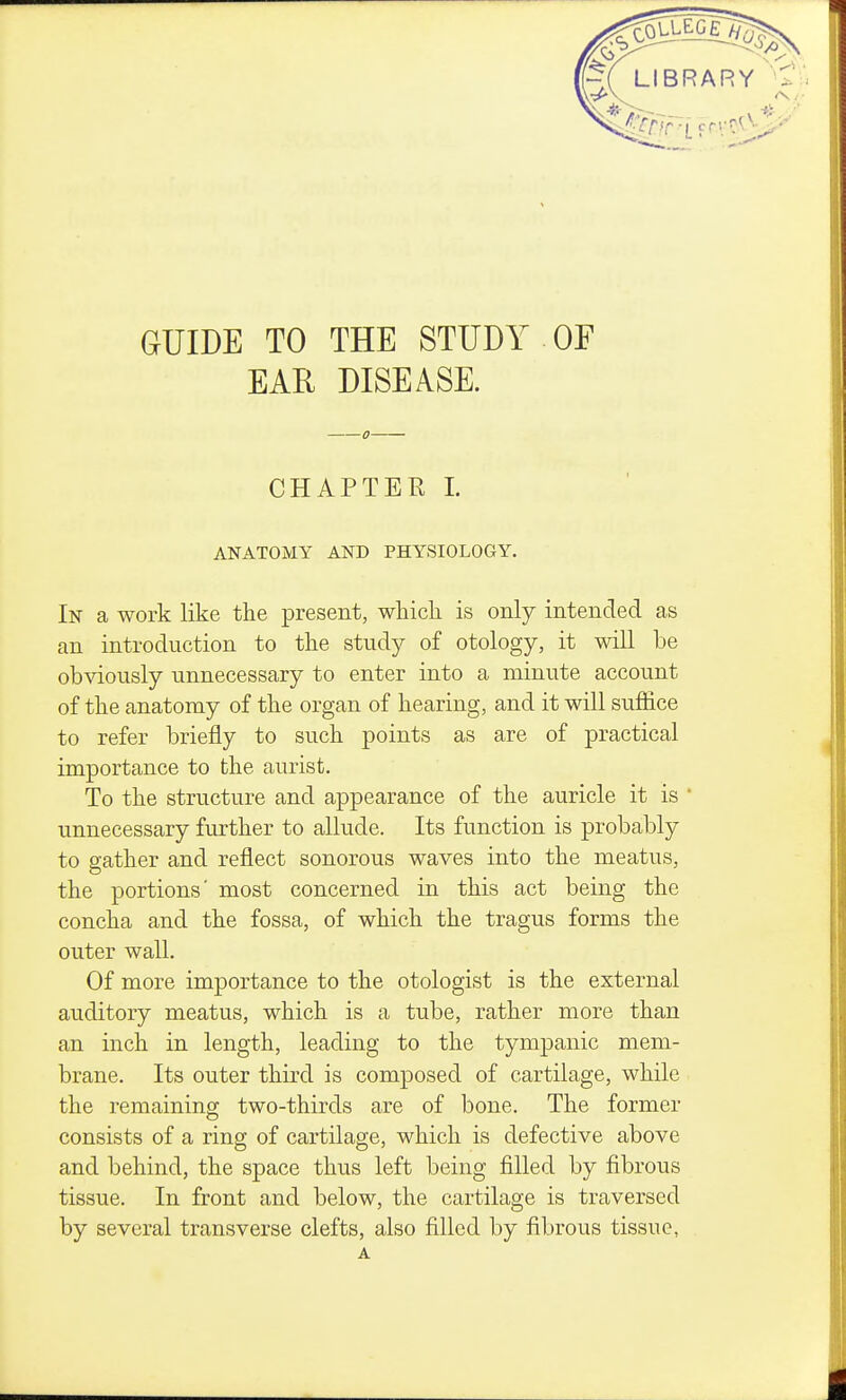 GUIDE TO THE STUDY OF EAR DISEASE. CHAPTER L ANATOMY AND PHYSIOLOGY. In a work like the present, whicli is only intended as an introduction to the study of otology, it will be ob%dously unnecessary to enter into a minute account of the anatomy of the organ of hearing, and it will sufl&ce to refer briefly to such points as are of practical importance to the aurist. To the structure and appearance of the auricle it is ' unnecessary further to allude. Its function is probably to gather and reflect sonorous waves into the meatus, the portions' most concerned in this act being the concha and the fossa, of which the tragus forms the outer wall. Of more importance to the otologist is the external auditory meatus, which is a tube, rather more than an inch in length, leading to the tympanic mem- brane. Its outer third is composed of cartilage, while the remaining two-thirds are of bone. The former consists of a ring of cartilage, which is defective above and behind, the space thus left being filled by fibrous tissue. In front and below, the cartilage is traversed by several transverse clefts, also filled by fibrous tissue,