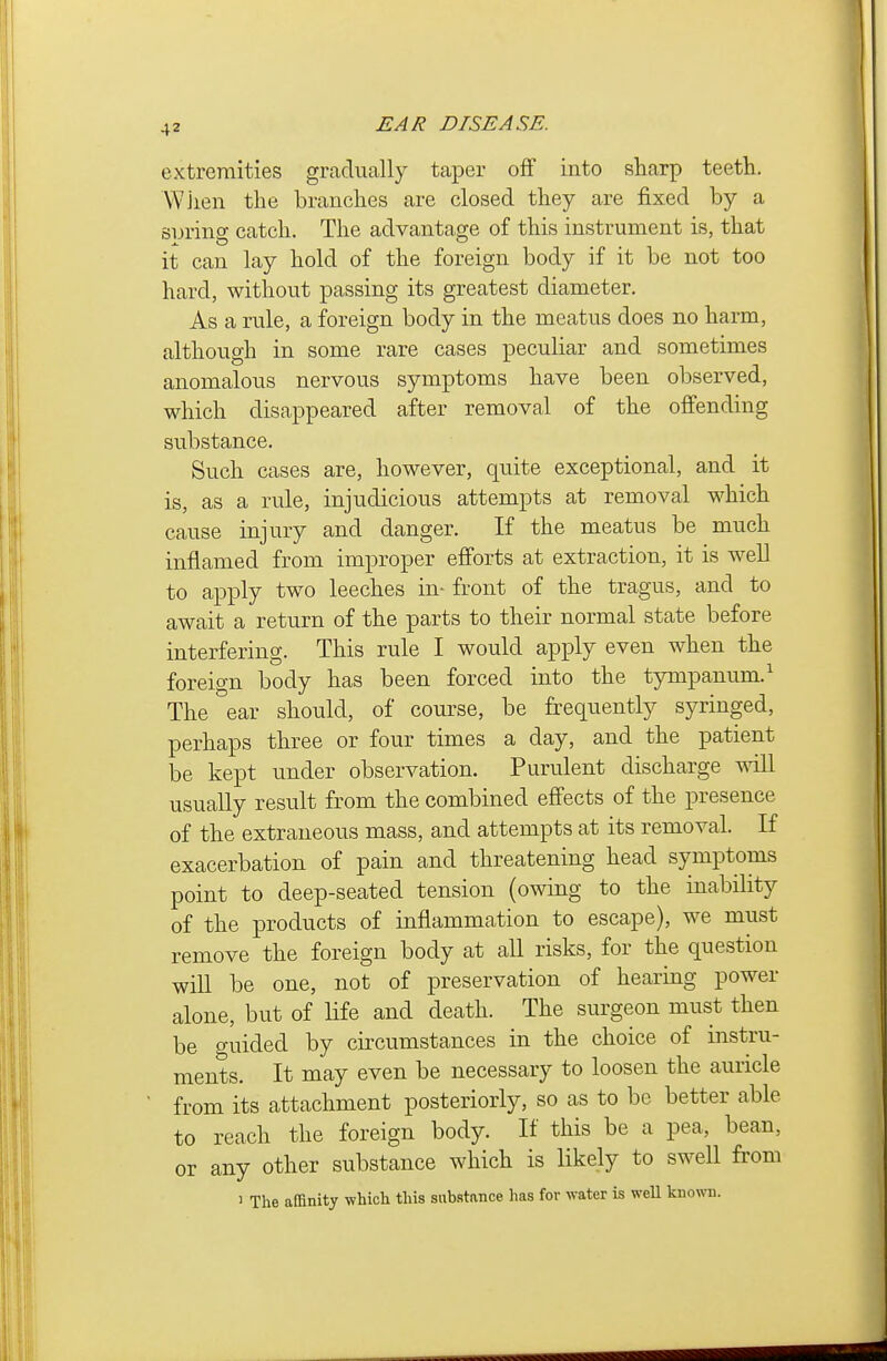 extremities gradually taper off into sharp teeth. \¥jien the branches are closed they are fixed by a suring catch. The advantage of this instrument is, that it can lay hold of the foreign body if it be not too hard, without passing its greatest diameter. As a rule, a foreign body in the meatus does no harm, although in some rare cases peculiar and sometimes anomalous nervous symptoms have been observed, which disappeared after removal of the offending substance. Such cases are, however, quite exceptional, and it is, as a rule, injudicious attempts at removal which cause injury and danger. If the meatus be much inflamed from improper efforts at extraction, it is well to apply tw^o leeches in- front of the tragus, and to await a return of the parts to their normal state before interfering. This rule I would apply even when the foreign body has been forced into the tympanum.^ The ear should, of course, be frequently syringed, perhaps three or four times a day, and the patient be kept under observation. Purulent discharge will usually result from the combined effects of the presence of the extraneous mass, and attempts at its removal. If exacerbation of pain and threatening head symptoms point to deep-seated tension (owing to the inability of the products of inflammation to escape), we must remove the foreign body at all risks, for the question will be one, not of preservation of hearing power alone, but of Hfe and death. The surgeon must then be guided by circumstances in the choice of instru- ments. It may even be necessary to loosen the auricle from its attachment posteriorly, so as to be better able to reach the foreign body. If this be a pea, bean, or any other substance which is likely to swell from 1 The affinity which this substance has for water is weU known.
