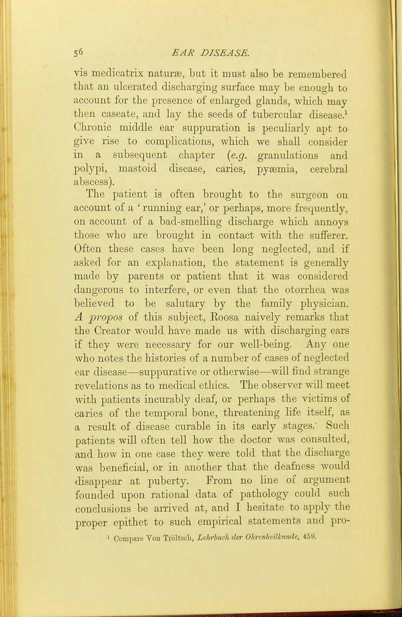 vis medicatrix naturse, but it must also be remembered that an ulcerated discharging surface may be enough to account for the presence of enlarged glands, which may- then caseate, and lay the seeds of tubercular disease.^ Chronic middle ear suppuration is peculiarly apt to give rise to complications, which we shall consider in a subsequent chapter {e.g. granulations and polypi, mastoid disease, caries, pyaemia, cerebral abscess). The patient is often brought to the surgeon on account of a ' running ear,' or perhaps, more frequently, on account of a bad-smelling discharge which annoys those who are brought in contact with the sufferer. Often these cases have been long neglected, and if asked for an explanation, the statement is generally made by parents or patient that it was considered dangerous to interfere, or even that the otorrhea was believed to be salutary by the family physician. A propos of this subject, Roosa naively remarks that the Creator would have made us with discharging ears if they were necessary for our well-being. Any one who notes the histories of a number of cases of neglected ear disease—suppurative or otherwise—mil find strange revelations as to medical ethics. The observer will meet with patients incurably deaf, or perhaps the victims of caries of the temporal bone, threatening life itself, as a result of disease curable in its early stages.' Such patients will often tell how the doctor was consulted, and how in one case they were told that the discharge was beneficial, or in another that the deafness would disappear at puberty. From no line of argument founded upon rational data of pathology could such conclusions be arrived at, and I hesitate to apply the proper epithet to such empirical statements and pro- ^ Compare Von Troltscli, Lehrbuch tier Ohrenheilkunde, 459.