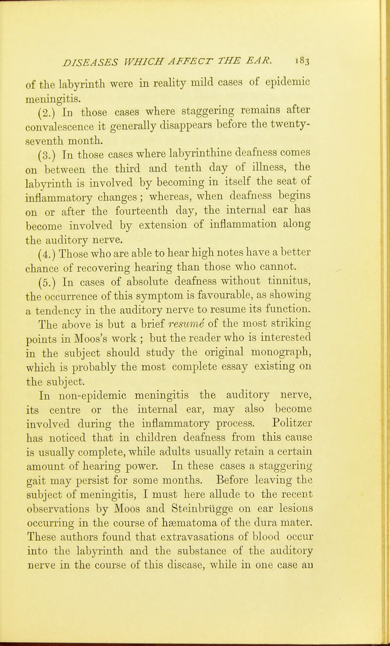 of the Labyrinth were in reality mild cases of epidemic meningitis, (2.) In those cases where staggering remains after convalescence it generally disappears before the twenty- seventh month. (3.) In those cases where labyrinthine deafness comes on between the third and tenth day of illness, the labyrinth is involved by becoming in itself the seat of inflammatory changes; whereas, when deafness begins on or after the fourteenth day, the internal ear has become involved by extension of inflammation along the auditory nerve. (4.) Those who are able to hear high notes have a better chance of recovering hearing than those who cannot, (5,) In cases of absolute deafness without tinnitus, the occurrence of this symptom is favourable, as showing a tendency in the auditory nerve to resume its function. The above is but a brief resume of the most striking points in Moos's work ; but the reader who is interested in the subject should study the original monograph, which is probably the most complete essay existing on the subject. In non-epidemic meningitis the auditory nerve, its centre or the internal ear, may also become involved during the inflammatory process. Politzer has noticed that in children deafness from, this cause is usually complete, while adults usually retain a certain amount of hearing power. In these cases a staggering gait may persist for some months. Before leaving the subject of meningitis, I must here allude to the recent observations by Moos and Steinbrligge on ear lesions occurring in the course of hsematoma of the dura mater. These authors found that extravasations of blood occur into the labyrinth and the substance of the auditory nerve in the course of this disease, while in one case an