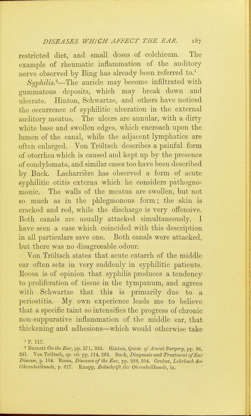 restricted diet, and small doses of colcliicum. The example of rheumatic inflammation of the auditory nerve observed by Bing has already been referred to.^ Sij'philis}—The auricle may become infiltrated with gummatous deposits, which may break down and ulcerate. Hiuton, Schwartze, and others have noticed the occurrence of syphilitic ulceration in the external auditory meatus. The ulcers are annular, with a dirty white base and swollen edges, which encroach upon the lumen of the canal, while the adjacent lymphatics are often enlarged. Von Troltsch describes a painful form of otorrhea which is caused and kept up by the presence of condylomata, and similar cases too have been described by Buck. Lacharriere has observed a form of acute syphilitic otitis externa which he considers pathogno- monic. The walls of the meatus are swollen, but not so much as in the phlegmonous form; the skin is cracked and red, while the discharge is very ofiensive. Both canals are usually attacked simultaneously. I have seen a case which coincided with this description in all particulars save one. Both canals were attacked, but there was no disagreeable odour. Von Troltsch states that acute catarrh of the middle ear often sets in very suddenly in syphilitic patients. Eoosa is of opinion that syphilis produces a tendency to proliferation of tissue in the tympanum, and agrees with Schwartze that this is primarily due to a periostitis. My own experience leads me to believe that a specific taint so intensifies the progress of chronic non-suppurative inflammation of the middle ear, that thickening and adhesions—which would otherwise take 1 p. 117. 2 Burnett On the Ear, pp. 271, 333. Hinton, Quest, of Aural Surgery, pp. 96, 291. Von Troltsch, op. cit. pp. 114, 265. Buck, Diagnosis and Treatment of Ear Disease, p. 104. Koosa, Diseases of the Ear, pp. 288, 504. Gruber, Lehrbuch der Ohrenheilkunde, p. 617. Knapp, Zeitschrift filr Ohrenheilkunde, ix.