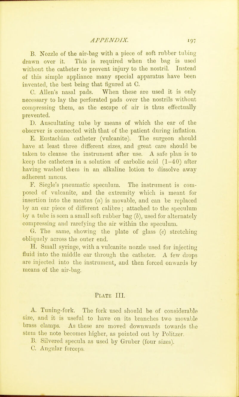 B. Nozzle of the air-bag with a piece of soft rubber tubing drawn over it. Tiiis is required when the bag is used witliout the catheter to prevent injury to the nostril. Instead of this simple appliance many special apparatus have been invented, the best being that figured at C. C. Allen's nasal pads. When these are used it is only necessary to lay the perforated pads over the nostrils without compressing them, as the escape of air is thus effectually prevented. D. Auscultating tube by means of which the ear of the observer is connected with that of the patient during inflation. E. Eustachian catheter (vulcanite). The surgeon should have at least three different sizes, and great care should be taken to cleanse the instrument after use. A safe plan is to keep the catheters in a solution of carbolic acid (1-40) after having washed them in an alkaline lotion to dissolve away adherent mucus. F. Siegle's pneumatic speculum. The instrument is com- posed of vulcanite, and the extremity which is meant for insertion into the meatus {a) is movable, and can be replaced by an ear piece of different calibre; attached to the speculum by a tube is seen a small soft rubber bag (&), used for alternately compressing and rarefying the air within the speculum. G. The same, showing the plate of glass (c) stretching obliquely across the outer end. H. Small syringe, with a vulcanite nozzle used for injecting fluid into the middle ear through the catheter. A few drops are injected into the instrument, and then forced onwards by means of the air-bag. Plate III. A. Tuning-fork. The fork used should be of considerable size, and it is useful to have on its branches two movable brass clamps. As these are moved downwards towards (Jio stem the note becomes higher, as pointed out by Politzer. B. Silvered specula as used by Gruber (four sizes). C. Angular forceps.