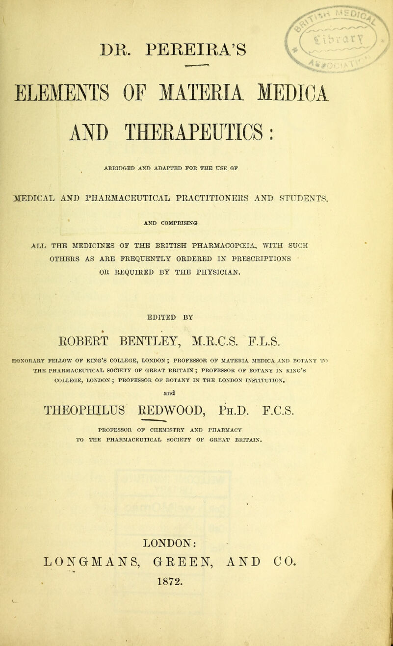 DR. PEREIRA'S ELEMENTS OF MATEEIA MEDICA AND THERAPEUTICS : ABRIDGED AND ADAPTED FOR THE USE OP MEDICAL AND PHARMACEUTICAL PRACTITIONERS AND STUDENTS, AND COMPRISING ALL THE MEDICINES OP THE BRITISH PHARMACOPOEIA, WITH SUCH OTHERS AS ARE FREQUENTLY ORDERED IN PRESCRIPTIONS OR REQUIRED BY THE PHYSICIAN. EDITED BY ROBERT BENTLEY, M.R.C.S. F.L.S. HONORARY FELLOW OF KING'S COLLEGE, LONDON ; PROFESSOR OF MATEBIA MEDICA AND BOTANY TO THE PHARMACEUTICAL SOCIETY OF GREAT BRITAIN ; PROFESSOR OP BOTANY IN KING'S COLLEGE, LONDON ; PROFESSOR OF BOTANY IN THE LONDON INSTITUTION. and THEOPHILUS REDWOOD, Ph.D. F.C.S. PROFESSOR OF CHEMISTRY AND PHARMACY TO THE PHARMACEUTICAL SOCIETY OF GREAT BRITAIN. LONDON: LONGMANS, GBEEN, AND CO. 1872.