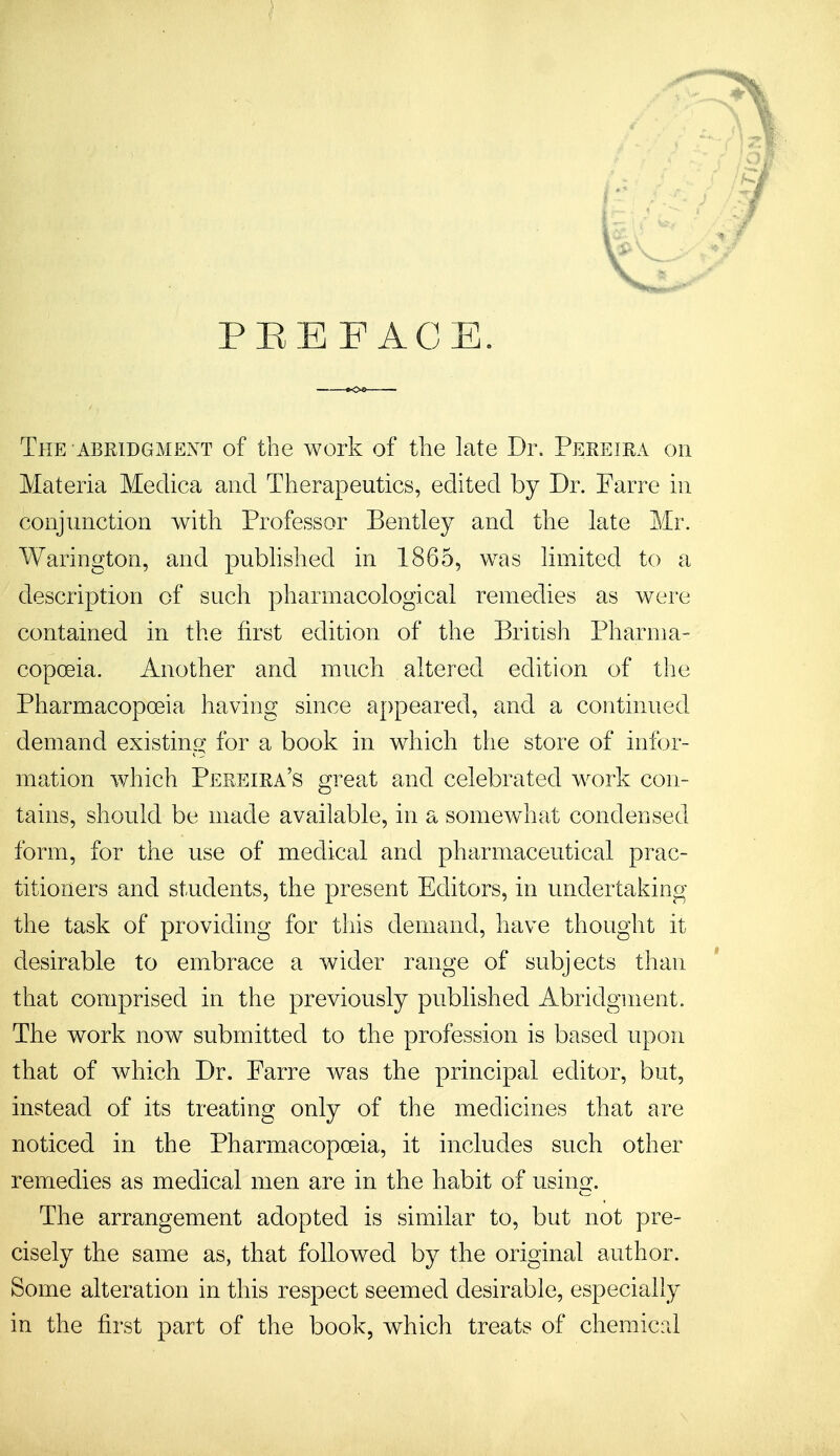 PREFACE. The abridgment of the work of the late Dr. Pereira on Materia Medica and Therapeutics, edited by Dr. Farre in conjunction with Professor Bentley and the late Mr. Warington, and published in 1865, was limited to a description of such pharmacological remedies as were contained in the first edition of the British Pharma- copoeia. Another and much altered edition of the Pharmacopoeia having since appeared, and a continued demand existing for a book in which the store of infor- mation which Pereira's great and celebrated work con- tains, should be made available, in a somewhat condensed form, for the use of medical and pharmaceutical prac- titioners and students, the present Editors, in undertaking the task of providing for this demand, have thought it desirable to embrace a wider range of subjects than that comprised in the previously published Abridgment. The work now submitted to the profession is based upon that of which Dr. Farre was the principal editor, but, instead of its treating only of the medicines that are noticed in the Pharmacopoeia, it includes such other remedies as medical men are in the habit of using. The arrangement adopted is similar to, but not pre- cisely the same as, that followed by the original author. Some alteration in this respect seemed desirable, especially in the first part of the book, which treats of chemical