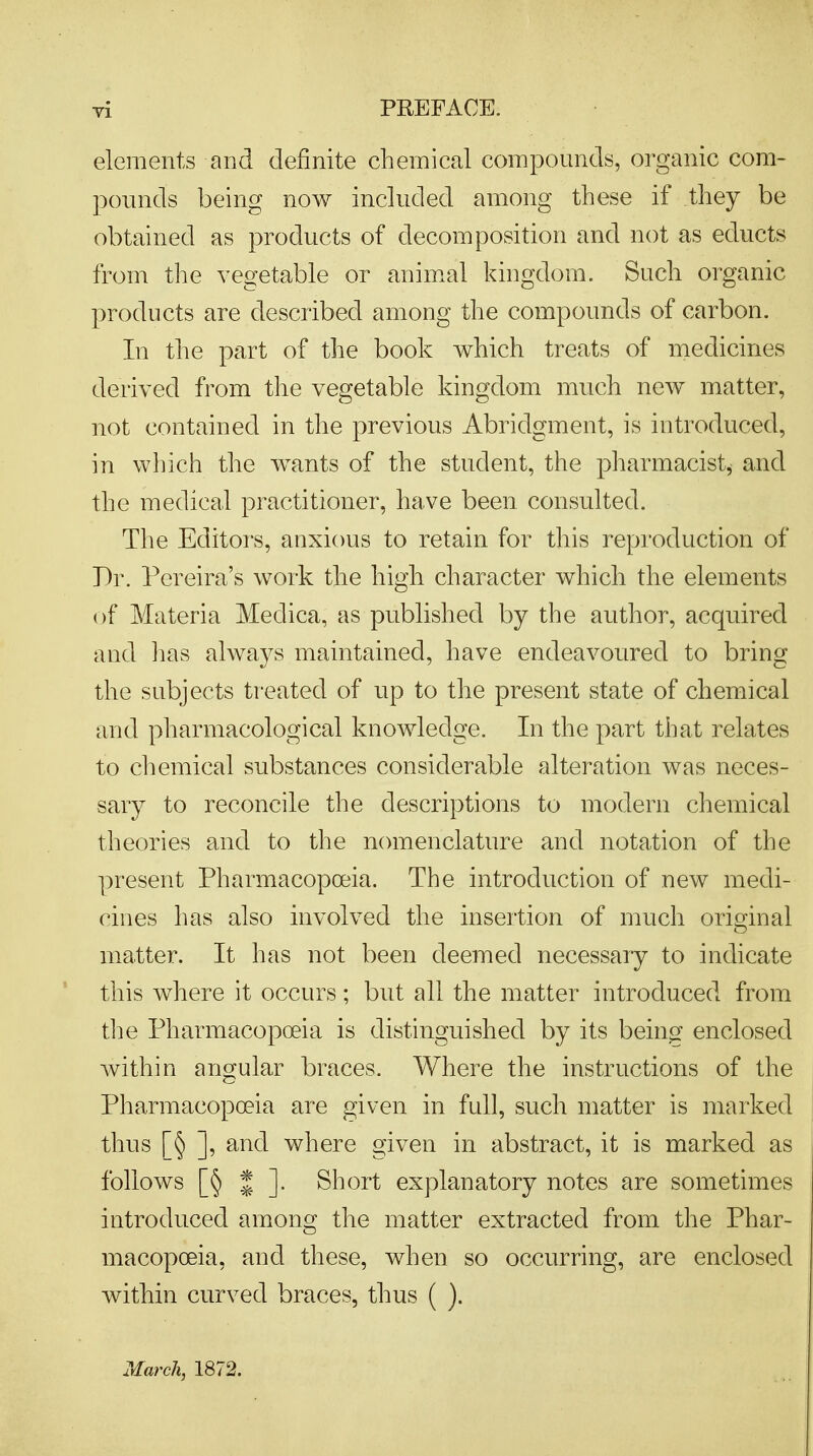 elements and definite chemical compounds, organic com- pounds being now included among these if they be obtained as products of decomposition and not as educts from the vegetable or animal kingdom. Such organic products are described among the compounds of carbon. In the part of the book which treats of medicines derived from the vegetable kingdom much new matter, not contained in the previous Abridgment, is introduced, in which the wants of the student, the pharmacist* and the medical practitioner, have been consulted. The Editors, anxious to retain for this reproduction of Dr. Pereira's work the high character which the elements of Materia Medica, as published by the author, acquired and lias always maintained, have endeavoured to bring the subjects treated of up to the present state of chemical and pharmacological knowledge. In the part that relates to chemical substances considerable alteration was neces- sary to reconcile the descriptions to modern chemical theories and to the nomenclature and notation of the present Pharmacopoeia. The introduction of new medi- cines has also involved the insertion of much original matter. It has not been deemed necessary to indicate this where it occurs; but all the matter introduced from the Pharmacopoeia is distinguished by its being- enclosed within angular braces. Where the instructions of the Pharmacopoeia are given in full, such matter is marked thus [§ ], and where given in abstract, it is marked as follows [§ * ]. Short explanatory notes are sometimes introduced among the matter extracted from the Phar- macopoeia, and these, when so occurring, are enclosed within curved braces, thus ( ). March, 1872.